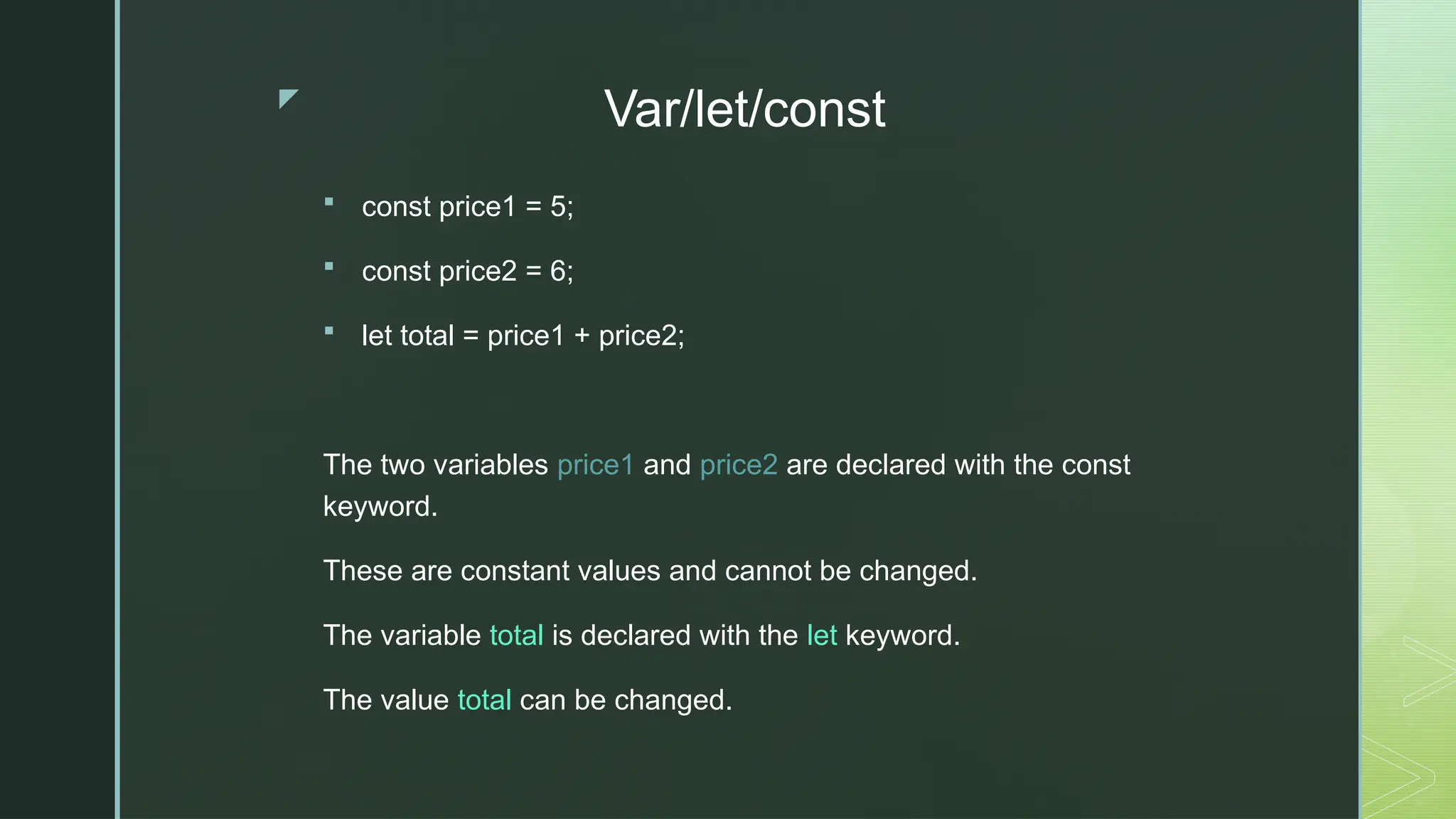 z
Var/let/const
 const price1 = 5;
 const price2 = 6;
 let total = price1 + price2;
The two variables price1 and price2 are declared with the const
keyword.
These are constant values and cannot be changed.
The variable total is declared with the let keyword.
The value total can be changed.
 