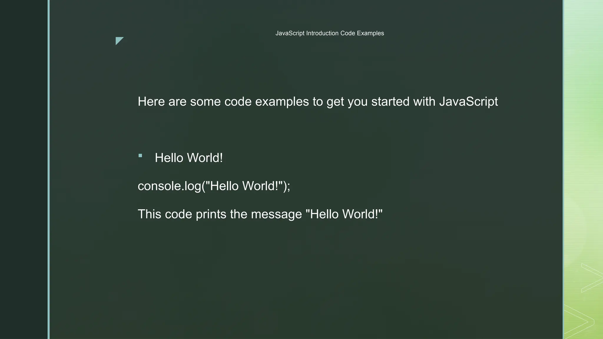 z
JavaScript Introduction Code Examples
Here are some code examples to get you started with JavaScript
 Hello World!
console.log("Hello World!");
This code prints the message "Hello World!"
 