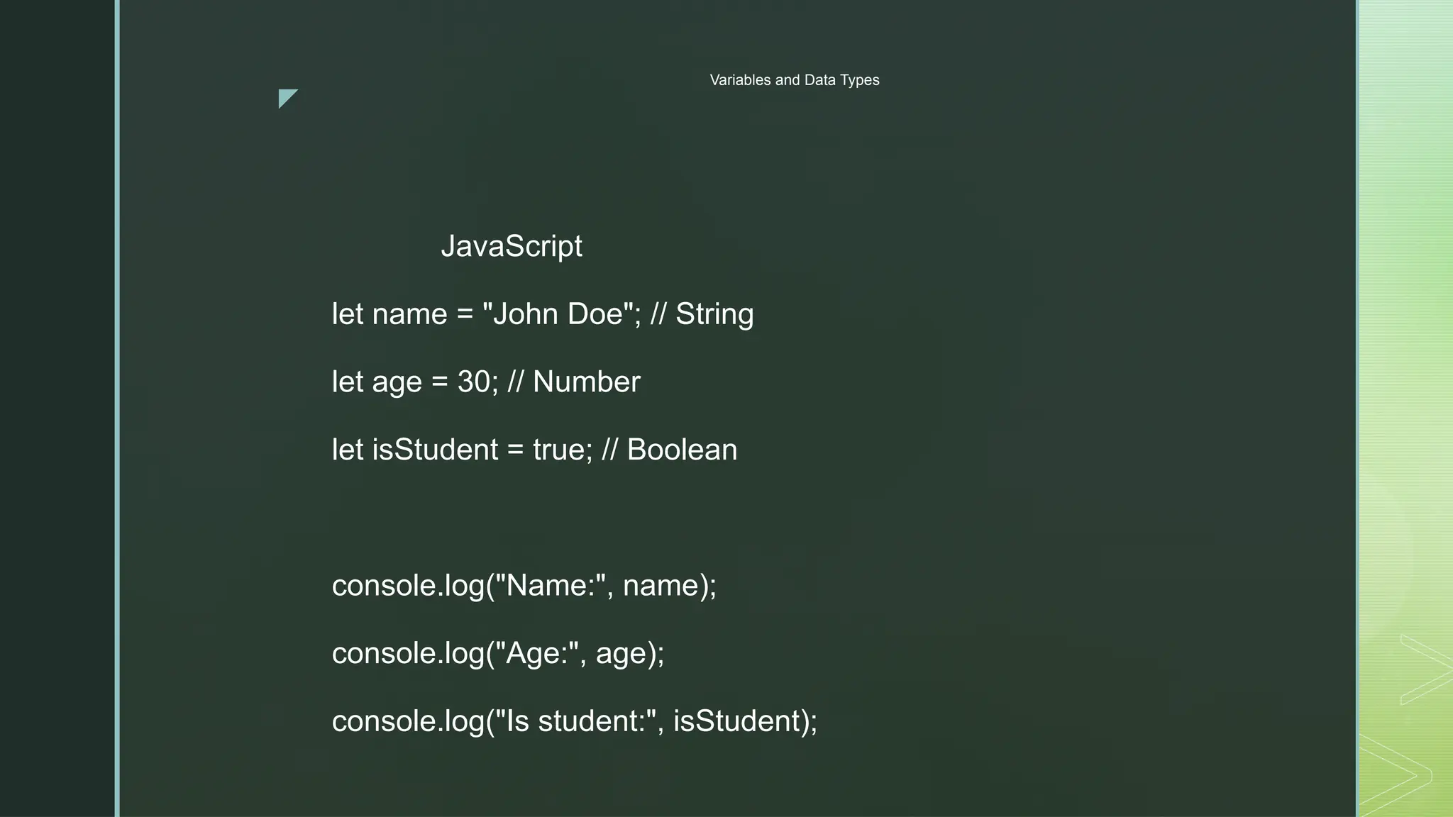 z
Variables and Data Types
JavaScript
let name = "John Doe"; // String
let age = 30; // Number
let isStudent = true; // Boolean
console.log("Name:", name);
console.log("Age:", age);
console.log("Is student:", isStudent);
 