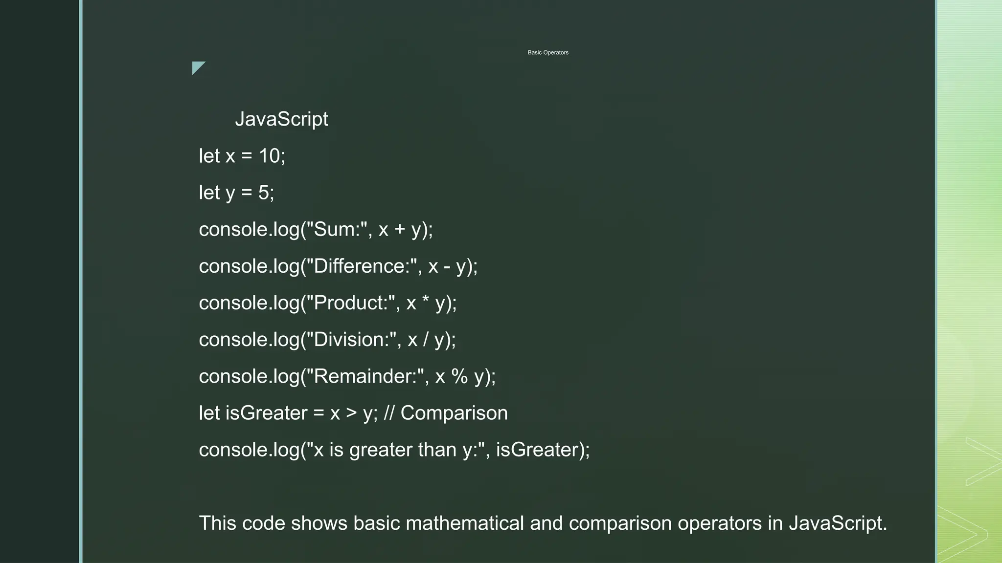 z
Basic Operators
JavaScript
let x = 10;
let y = 5;
console.log("Sum:", x + y);
console.log("Difference:", x - y);
console.log("Product:", x * y);
console.log("Division:", x / y);
console.log("Remainder:", x % y);
let isGreater = x > y; // Comparison
console.log("x is greater than y:", isGreater);
This code shows basic mathematical and comparison operators in JavaScript.
 