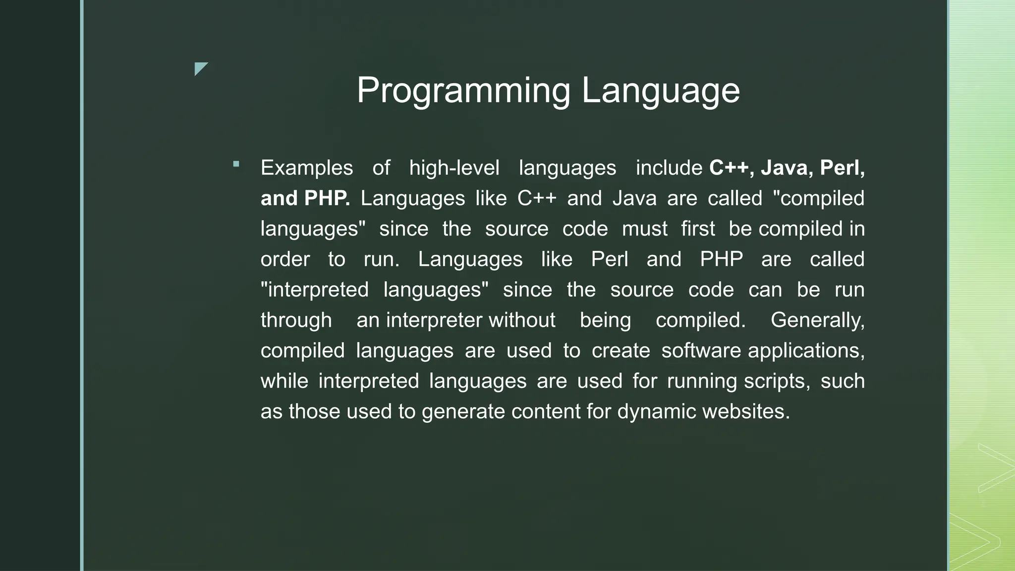 z
Programming Language
 Examples of high-level languages include C++, Java, Perl,
and PHP. Languages like C++ and Java are called "compiled
languages" since the source code must first be compiled in
order to run. Languages like Perl and PHP are called
"interpreted languages" since the source code can be run
through an interpreter without being compiled. Generally,
compiled languages are used to create software applications,
while interpreted languages are used for running scripts, such
as those used to generate content for dynamic websites.
 