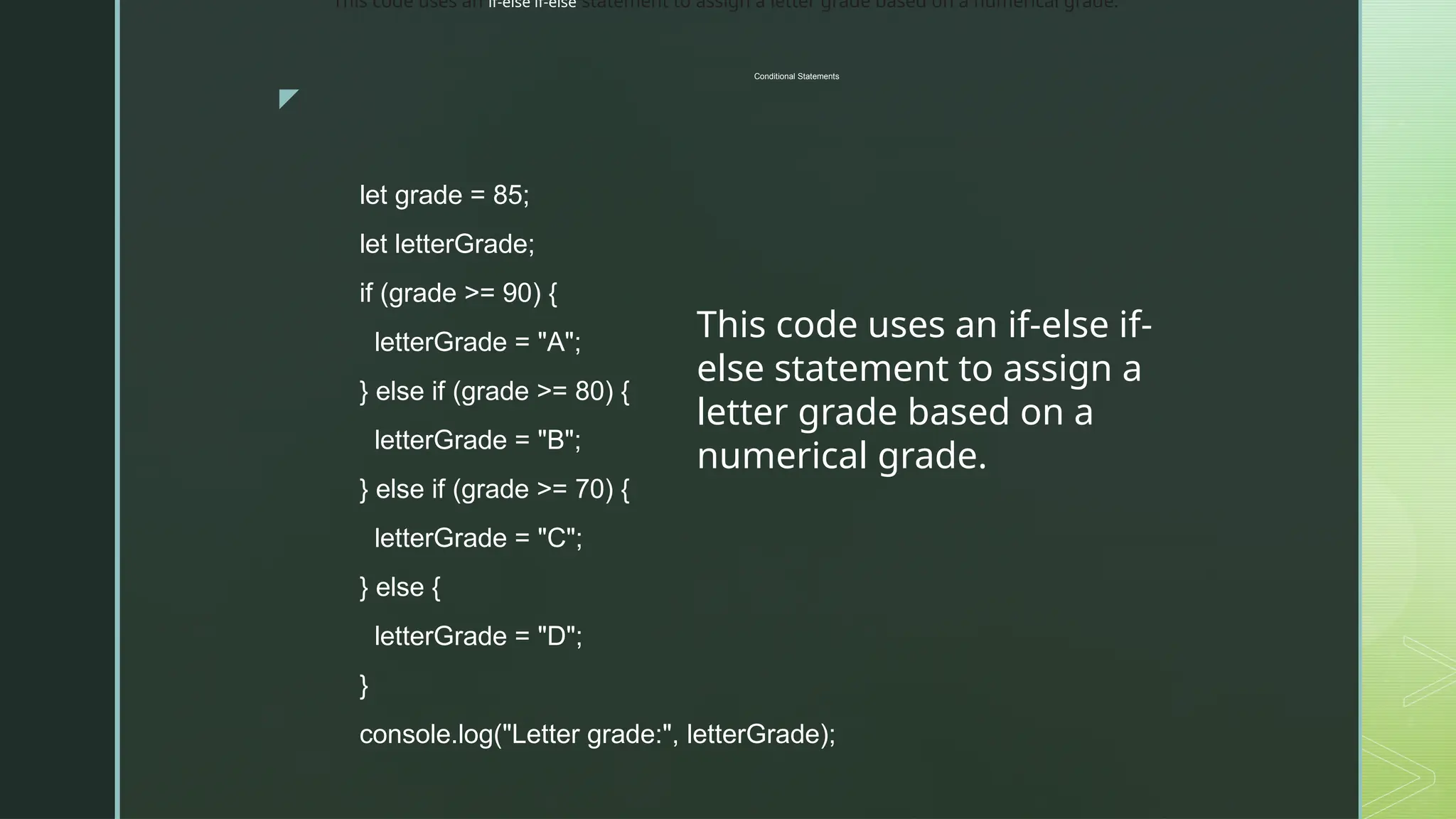 z
Conditional Statements
let grade = 85;
let letterGrade;
if (grade >= 90) {
letterGrade = "A";
} else if (grade >= 80) {
letterGrade = "B";
} else if (grade >= 70) {
letterGrade = "C";
} else {
letterGrade = "D";
}
console.log("Letter grade:", letterGrade);
This code uses an if-else if-
else statement to assign a
letter grade based on a
numerical grade.
This code uses an if-else if-else statement to assign a letter grade based on a numerical grade.
 