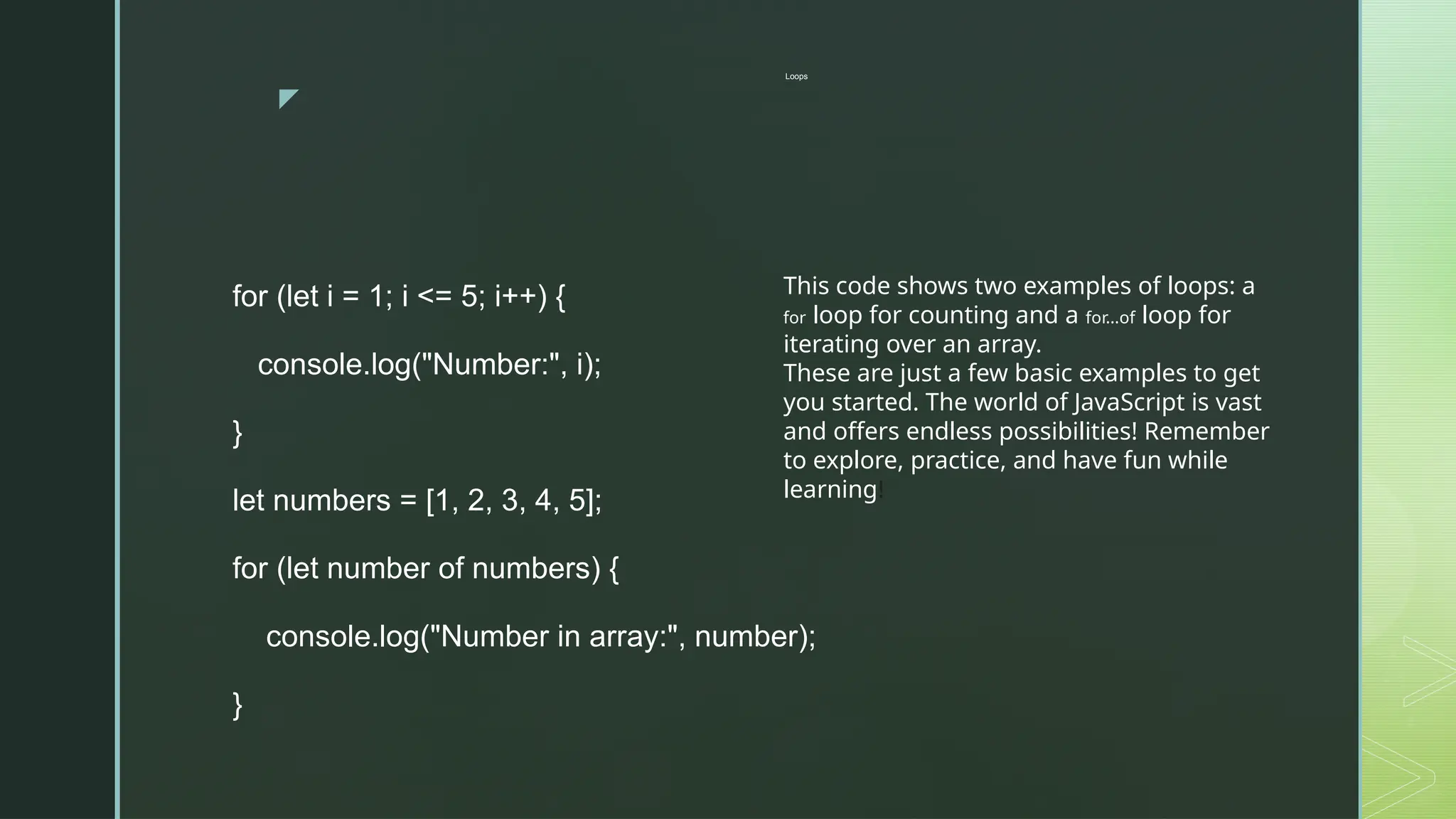 z
Loops
for (let i = 1; i <= 5; i++) {
console.log("Number:", i);
}
let numbers = [1, 2, 3, 4, 5];
for (let number of numbers) {
console.log("Number in array:", number);
}
This code shows two examples of loops: a
for loop for counting and a for...of loop for
iterating over an array.
These are just a few basic examples to get
you started. The world of JavaScript is vast
and offers endless possibilities! Remember
to explore, practice, and have fun while
learning!
 