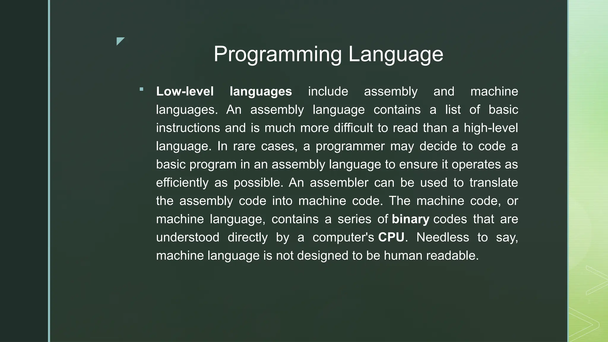 z
Programming Language
 Low-level languages include assembly and machine
languages. An assembly language contains a list of basic
instructions and is much more difficult to read than a high-level
language. In rare cases, a programmer may decide to code a
basic program in an assembly language to ensure it operates as
efficiently as possible. An assembler can be used to translate
the assembly code into machine code. The machine code, or
machine language, contains a series of binary codes that are
understood directly by a computer's CPU. Needless to say,
machine language is not designed to be human readable.
 