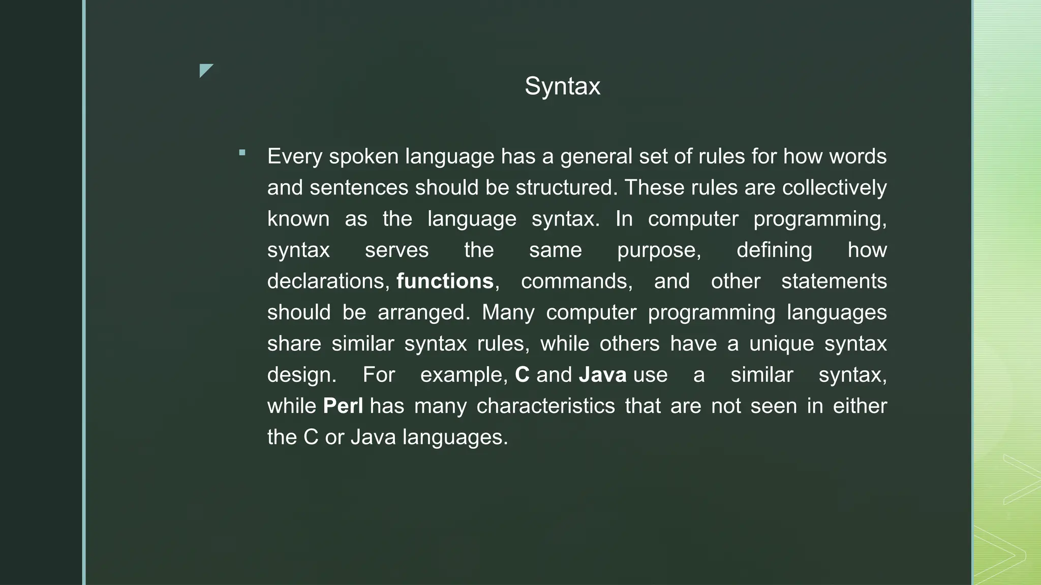 z
Syntax
 Every spoken language has a general set of rules for how words
and sentences should be structured. These rules are collectively
known as the language syntax. In computer programming,
syntax serves the same purpose, defining how
declarations, functions, commands, and other statements
should be arranged. Many computer programming languages
share similar syntax rules, while others have a unique syntax
design. For example, C and Java use a similar syntax,
while Perl has many characteristics that are not seen in either
the C or Java languages.
 