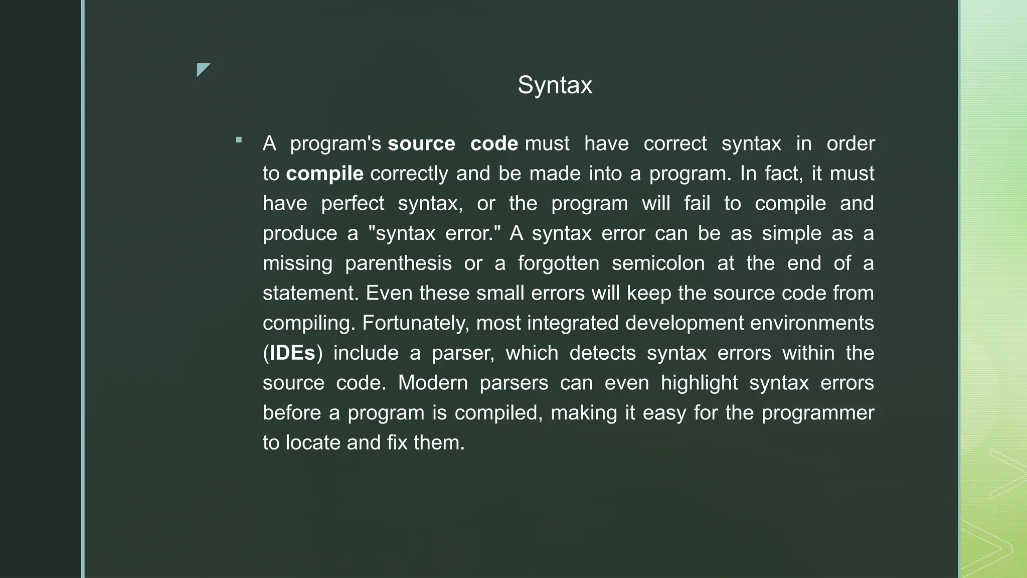 z
Syntax
 A program's source code must have correct syntax in order
to compile correctly and be made into a program. In fact, it must
have perfect syntax, or the program will fail to compile and
produce a "syntax error." A syntax error can be as simple as a
missing parenthesis or a forgotten semicolon at the end of a
statement. Even these small errors will keep the source code from
compiling. Fortunately, most integrated development environments
(IDEs) include a parser, which detects syntax errors within the
source code. Modern parsers can even highlight syntax errors
before a program is compiled, making it easy for the programmer
to locate and fix them.
 