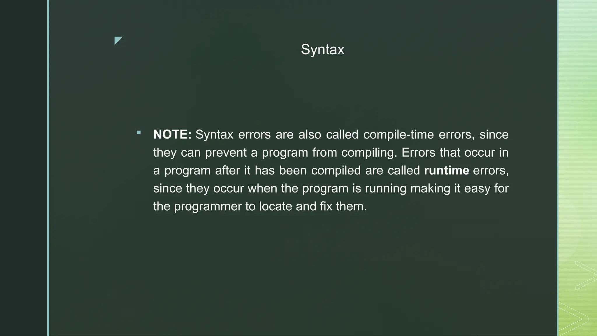 z
Syntax
 NOTE: Syntax errors are also called compile-time errors, since
they can prevent a program from compiling. Errors that occur in
a program after it has been compiled are called runtime errors,
since they occur when the program is running making it easy for
the programmer to locate and fix them.
 