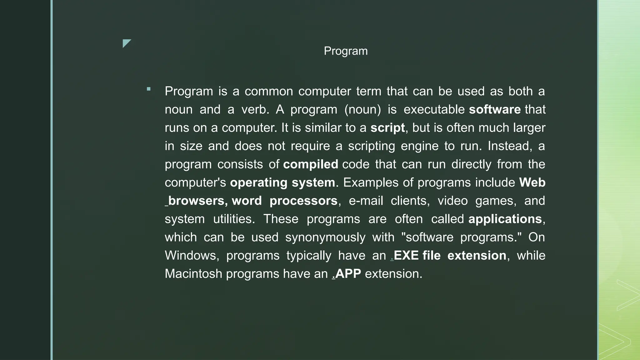 z
Program
 Program is a common computer term that can be used as both a
noun and a verb. A program (noun) is executable software that
runs on a computer. It is similar to a script, but is often much larger
in size and does not require a scripting engine to run. Instead, a
program consists of compiled code that can run directly from the
computer's operating system. Examples of programs include Web
browsers, word processors, e-mail clients, video games, and
system utilities. These programs are often called applications,
which can be used synonymously with "software programs." On
Windows, programs typically have an .EXE file extension, while
Macintosh programs have an .APP extension.
 
