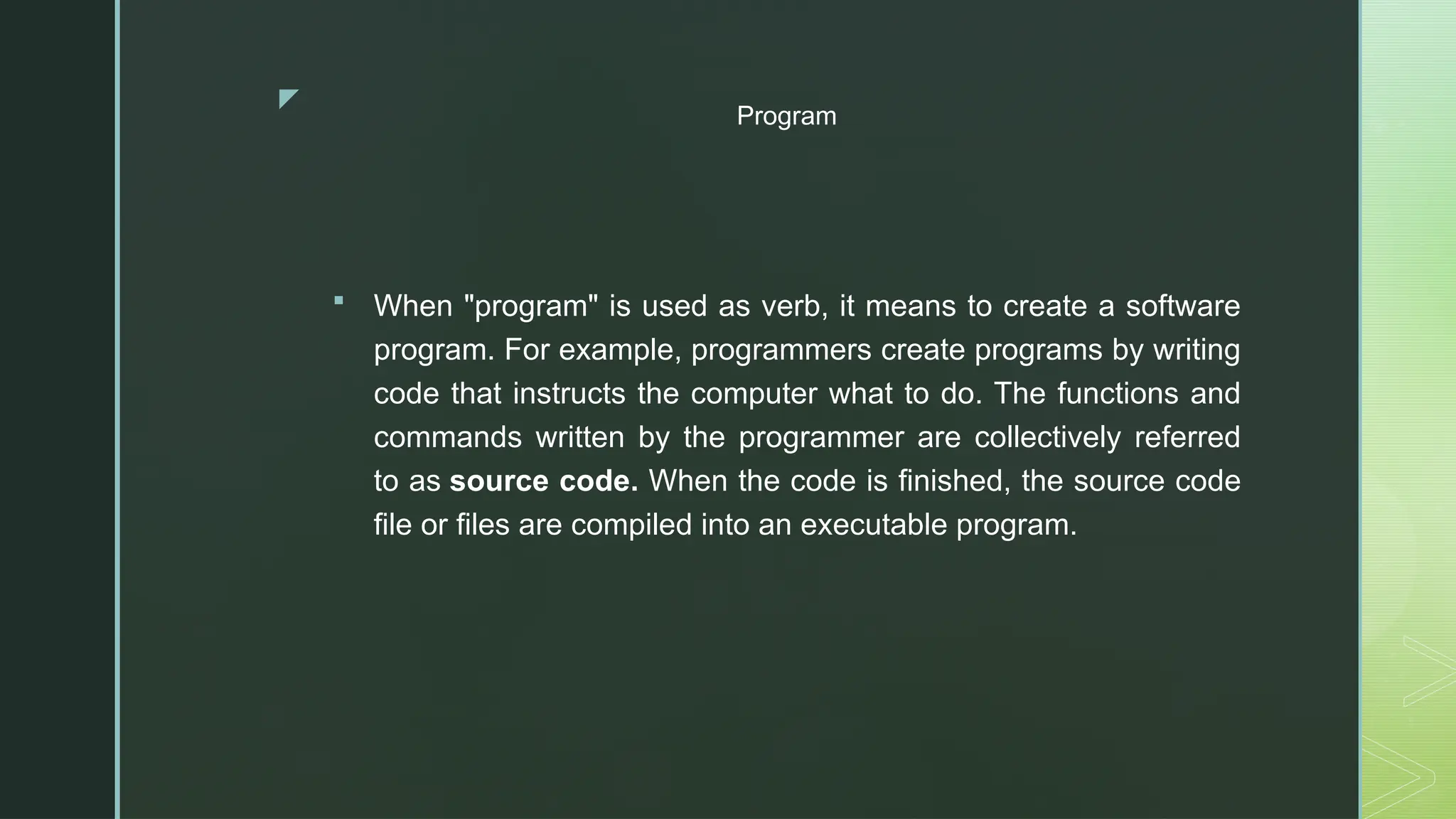 z
Program
 When "program" is used as verb, it means to create a software
program. For example, programmers create programs by writing
code that instructs the computer what to do. The functions and
commands written by the programmer are collectively referred
to as source code. When the code is finished, the source code
file or files are compiled into an executable program.
 