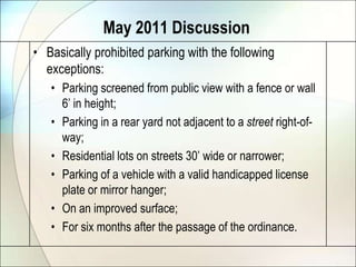May 2011 DiscussionBasically prohibited parking with the following exceptions:Parking screened from public view with a fence or wall 6’ in height;Parking in a rear yard not adjacent to a street right-of-way;Residential lots on streets 30’ wide or narrower;Parking of a vehicle with a valid handicapped license plate or mirror hanger;On an improved surface;For six months after the passage of the ordinance.