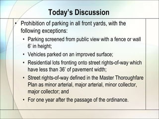 Today’s DiscussionProhibition of parking in all front yards, with the following exceptions:Parking screened from public view with a fence or wall 6’ in height;Vehicles parked on an improved surface;Residential lots fronting onto street rights-of-way which have less than 36’ of pavement width;Street rights-of-way defined in the Master Thoroughfare Plan as minor arterial, major arterial, minor collector, major collector; and For one year after the passage of the ordinance.