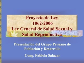 Proyecto de Ley
1062-2006
Ley General de Salud Sexual y
Salud Reproductiva
Presentación del Grupo Peruano de
Población y Desarrollo
Cong. Fabiola Salazar
 