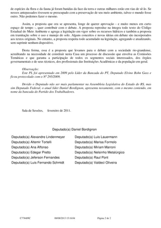 de espécies da flora e da fauna já foram banidas da face da terra e outras milhares estão em vias de sê-lo. Se
nossos antepassados tivessem se preocupado com a preservação de seu meio ambiente, talvez o mundo fosse
outro. Não podemos fazer o mesmo.
Assim, a proposta que ora se apresenta, longe de querer aprovação - e muito menos em curto
espaço de tempo -, quer contribuir com o debate. A proposta reproduz na íntegra todo texto do Código
Estadual do Meio Ambiente e agrega a legislação em vigor sobre os recursos hídricos e também a proposta
em tramitação sobre o uso e manejo do solo. Alguns conceitos e novas ideias em debate são incorporados
aos textos originais. No entanto, a proposta respeita todo acumulado na legislação, agregando e atualizando,
sem suprimir nenhum dispositivo.
Desta forma, essa é a proposta que levamos para o debate com a sociedade rio-grandense,
acreditando na necessidade de constituir nesta Casa um processo de discussão que envolva as Comissões
Temáticas e que garanta a participação de todos os segmentos sociais interessados, dos órgãos
governamentais e de seus técnicos, dos profissionais das Instituições Acadêmicas e da população em geral.
Observação:
Este PL foi apresentado em 2009 pelo Líder da Bancada do PT, Deputado Elvino Bohn Gass e
ficou protocolado com o Nº 295/2009.
Devido o Deputado não ser mais parlamentar na Assembleia Legislativa do Estado do RS, mas
sim Deputado Federal, o atual líder Daniel Bordignon, apresenta novamente, com o mesmo conteúdo, em
nome da bancada do Partido dos Trabalhadores.
Sala de Sessões, fevereiro de 2011.
Deputado(a) Daniel Bordignon
Deputado(a) Alexandre Lindenmeyer Deputado(a) Luis Lauermann
Deputado(a) Altemir Tortelli Deputado(a) Marisa Formolo
Deputado(a) Ana Affonso Deputado(a) Miriam Marroni
Deputado(a) Edegar Pretto Deputado(a) Nelsinho Metalúrgico
Deputado(a) Jeferson Fernandes Deputado(a) Raul Pont
Deputado(a) Luis Fernando Schmidt Deputado(a) Valdeci Oliveira
C778409C 08/08/2013 15:16:04 Página 2 de 2
 