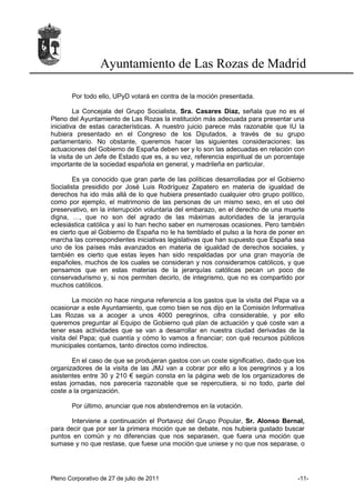 Ayuntamiento de Las Rozas de Madrid

       Por todo ello, UPyD votará en contra de la moción presentada.

         La Concejala del Grupo Socialista, Sra. Casares Díaz, señala que no es el
Pleno del Ayuntamiento de Las Rozas la institución más adecuada para presentar una
iniciativa de estas características. A nuestro juicio parece más razonable que IU la
hubiera presentado en el Congreso de los Diputados, a través de su grupo
parlamentario. No obstante, queremos hacer las siguientes consideraciones: las
actuaciones del Gobierno de España deben ser y lo son las adecuadas en relación con
la visita de un Jefe de Estado que es, a su vez, referencia espiritual de un porcentaje
importante de la sociedad española en general, y madrileña en particular.

        Es ya conocido que gran parte de las políticas desarrolladas por el Gobierno
Socialista presidido por José Luis Rodríguez Zapatero en materia de igualdad de
derechos ha ido más allá de lo que hubiera presentado cualquier otro grupo político,
como por ejemplo, el matrimonio de las personas de un mismo sexo, en el uso del
preservativo, en la interrupción voluntaria del embarazo, en el derecho de una muerte
digna, …, que no son del agrado de las máximas autoridades de la jerarquía
eclesiástica católica y así lo han hecho saber en numerosas ocasiones. Pero también
es cierto que al Gobierno de España no le ha temblado el pulso a la hora de poner en
marcha las correspondientes iniciativas legislativas que han supuesto que España sea
uno de los países más avanzados en materia de igualdad de derechos sociales, y
también es cierto que estas leyes han sido respaldadas por una gran mayoría de
españoles, muchos de los cuales se consideran y nos consideramos católicos, y que
pensamos que en estas materias de la jerarquías católicas pecan un poco de
conservadurismo y, si nos permiten decirlo, de integrismo, que no es compartido por
muchos católicos.

        La moción no hace ninguna referencia a los gastos que la visita del Papa va a
ocasionar a este Ayuntamiento, que como bien se nos dijo en la Comisión Informativa
Las Rozas va a acoger a unos 4000 peregrinos, cifra considerable, y por ello
queremos preguntar al Equipo de Gobierno qué plan de actuación y qué coste van a
tener esas actividades que se van a desarrollar en nuestra ciudad derivadas de la
visita del Papa; qué cuantía y cómo lo vamos a financiar; con qué recursos públicos
municipales contamos, tanto directos como indirectos.

       En el caso de que se produjeran gastos con un coste significativo, dado que los
organizadores de la visita de las JMJ van a cobrar por ello a los peregrinos y a los
asistentes entre 30 y 210 € según consta en la página web de los organizadores de
estas jornadas, nos parecería razonable que se repercutiera, si no todo, parte del
coste a la organización.

       Por último, anunciar que nos abstendremos en la votación.

       Interviene a continuación el Portavoz del Grupo Popular, Sr. Alonso Bernal,
para decir que por ser la primera moción que se debate, nos hubiera gustado buscar
puntos en común y no diferencias que nos separasen, que fuera una moción que
sumase y no que restase, que fuese una moción que uniese y no que nos separase, o




Pleno Corporativo de 27 de julio de 2011                                            -11-
 
