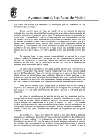 Ayuntamiento de Las Rozas de Madrid
que fuera una moción que realmente se preocupara por los problemas de los
ciudadanos de Las Rozas.

        Desde nuestro punto de vista, su moción no es un ejemplo de laicismo
militante, sino más bien de anticatolicismo excluyente, y con eso no podemos estar de
acuerdo, y por tanto no podemos votar a favor. Por este motivo y por los siguientes: en
primer lugar, porque el Papa no solo es un líder espiritual, sino que también es un Jefe
de Estado, y lo que ud. llama recibimientos protocolarios y excesivos, no son más que
las simples normas de cortesía cuando un dignatario extranjero visita nuestro país, y lo
hemos visto numerosas veces, incluso hasta cuando esos dignatarios venían de
vacaciones y se les recibía y se tenían reuniones con ellos, más aún si tenemos en
cuenta que en esta ocasión ni siquiera es el Papa el que está pidiendo reunirse con
alguien, sino que es el Estado, por interés político, el que está pidiendo reunirse con
él.

       En segundo lugar, porque nuestra responsabilidad es atender de la mejor
manera posible toda concentración numerosa, más aún cuando estamos hablando de
asuntos de habitabilidad y salubridad, porque eso redunda no solamente en el
beneficio, en este caso, en los participantes en las JMJ, sino en el beneficio del
conjunto de los ciudadanos de Las Rozas.

       La última vez lo hicimos hace bien poco, cuando aquellos que se denominan a
si mismos “indignados” nos pidieron nuestra colaboración para cruzar nuestra ciudad
camino de Majadahonda. Pues si lo hicimos entonces, no lo vamos a dejar de hacer
ahora porque los concentrados sean católicos. Algunos prefieren acampar a las
bravas, y a otros les gusta hacerlo de forma más ordenada y eso nos facilita la tarea.
Pues si aquellos que nos ponen más trabas tienen derecho a hacerlo, imaginamos que
los que lo hacen de una manera más ordenada también les asiste el mismo derecho.

       Pero por esa misma razón, puede estar ud. tranquilo que no les vamos a
dispensar más atención que las que tendríamos con cualquier otra asociación, más
aún cuando en este caso consideramos de interés general la actividad que se
desarrolla.

       La visita la consideramos de interés general por los siguientes motivos:
primero, porque la gran mayoría de la población española y también, por lo tanto, la de
Las Rozas, se declara católica y creyente; segundo, por un mandato constitucional,
porque aunque a ud. seguramente no le guste, el artículo 16.3 dice “…. Los poderes
públicos tendrán en cuenta las creencias religiosas de la sociedad española y mantendrán las
consiguientes relaciones de cooperación con la Iglesia Católica y las demás confesiones.” No
vamos a hacer otra cosa, mantener las relaciones de cooperación con la Iglesia
Católica.

       En cuanto a “… insta a la Fiscalía del Estado a que esté atenta a posibles
declaraciones públicas de Benedicto XVI que puedan ser constitutivas de delito para la
salud o el orden público.” Lo rechazamos, en primer lugar, también porque la
Constitución, en su art. 16.1 dice ”Se garantiza la libertad ideológica, religiosa y de culto de
los individuos y las comunidades sin más limitación, en sus manifestaciones, que la necesaria
para el mantenimiento del orden público protegido por la Ley.” , con lo cual, no van a



Pleno Corporativo de 27 de julio de 2011                                                     -12-
 