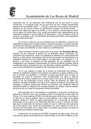 Ayuntamiento de Las Rozas de Madrid
imponerles uds. en sus peticiones más limitaciones que las que prevé la propia
Constitución, y en segundo lugar, por eso que dicen de que a ningún representante
político se le ha permitido lanzar “… mensajes excluyentes contra derechos democráticos
aprobados por los máximos órganos de representación ciudadana del Estado español, …”
cuando uds. saben que eso no es verdad, y no es verdad y muchas veces lo hacen
con su apoyo. Se llaman Bildu y uds. apoyan que puedan estar representados en las
instituciones diciendo lo que les parece, se llama Eguin, y uds. protestaron contra el
cierre de un periódico y uds. han defendido esa libertad para hablar y para expresarse
de todos estos personajes.

         En el futuro, créannos, que nos encantaría que se dedicasen a cercenar esa
capacidad de expresarse a quienes acosan, a quienes amenazan y a quienes apuntan
la mitad de los esfuerzos que dedican a coaccionar y a cercenar la libertad de los que,
al fin y al cabo, solo defienden la vida en todas sus manifestaciones.

        Cierra el debate el Portavoz proponente de la moción, Sr. Rodrigues Marcos,
diciendo que les sorprende la postura de los diferentes grupos municipales que
componen esta Corporación. Aludir a la publicidad de Madrid por la visita pastoral del
Papa es, cuanto menos, sorprendente. Hay otro tipo de eventos que proporcionan una
publicidad magnífica de una ciudad ligada a la modernidad, a la progresía y a la
libertad, y por poner un ejemplo de esta publicidad, de una publicidad que da
protagonismo a su ciudadanía comprometida con valores de libertad, igualdad, justicia
y solidaridad está la acampada de Sol y de diferentes ciudades españolas y europeas
que han sido portadas de los periódicos más importantes del mundo.

        Por lo que respecta al papel de la fiscalía es fundamental que persiga y
defienda la legislación española ante políticas que defiende la Iglesia Católica como
son: el rechazo a la igualdad y a mantener un papel secundario para la mujer; es
homófoba, va contra el matrimonio entre homosexuales; que ataca el derecho
inalienable de la mujer a disponer de su propio cuerpo, como es la Ley del aborto; que
ataca el uso del preservativo aunque mueran miles de personas por SIDA; que
mantiene y protege a pedófilos en su seno; que mantiene acuerdos y concordatos que
privilegian su posición jurídica para difundir sus doctrinas; que mantienen miles de
catequistas dando su religión en las escuelas públicas; que reciben miles de millones
de euros al año con cargo al Presupuesto General del Estado.

        Nos sorprende por lo que respecta a la oposición y al discurso de UPyD que
defienden el laicismo, pero sus Concejales juraron la Constitución en este salón de
Plenos. Por lo que respecta al PSOE y al resto de grupos incidir en que no se trata de
la visita de un Jefe de Estado, viene en visita pastoral, como Papa de la Iglesia
Católica. Muestra el PSOE su papel desempeñado en el desarrollo de derechos
individuales, de los cuales, en el Parlamento estuvimos a favor y votamos con ellos,
tales como la ampliación del derecho al aborto, la Ley de matrimonio entre personas
del mismo género, pero donde han demostrado muy poca valentía ha sido en la
denuncia del Concordato con la Santa Sede, Concordato que proviene de antes de
que en este país existiera la democracia.

       Continuando con el discurso del PSOE al respecto de esta moción, decir que
claro que hay gastos ocasionados por la visita del Papa en las JMJ en Madrid, ya que



Pleno Corporativo de 27 de julio de 2011                                            -13-
 