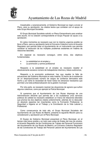 Ayuntamiento de Las Rozas de Madrid
       Inexplicable y sorpresivamente, el Gobierno Municipal se negó a enviar al
   Pleno, para su aprobación, los citados textos que contaban con el apoyo de
   este Grupo Municipal Socialista.

       El Grupo Municipal Socialista solicitó un Pleno Extraordinario para analizar
   este asunto. En la votación correspondiente el Grupo Popular se opuso a su
   aprobación.

       En estos momentos es necesario que con la máxima urgencia posible se
   lleve a Pleno, para su aprobación tanto el Convenio Colectivo como el Acuerdo
   Regulador que permita dotar al Ayuntamiento de un instrumento que permita
   canalizar la resolución de los múltiples problemas existentes en materia de
   relaciones laborales.

      En especial       es   necesario     conseguir,   entre   otros,   dos   objetivos
   fundamentales:

       •       La estabilidad en el empleo y
       •       La promoción y carrera profesional

      Respecto a la estabilidad en el empleo es necesario resaltar el
   absolutamente excesivo número de trabajadores interinos y falsos autónomos.

       Respecto a la promoción profesional, hay que resaltar la falta de
   actuaciones del Gobierno Municipal en esta materia. El hecho de la existencia
   de un desproporcionado número de cargos de confianza demuestra este
   hecho y por tanto la necesidad de hacer todos los esfuerzos necesarios que
   permitan una total profesionalización de la gestión municipal.

       Por otra parte, es necesario resolver las situaciones de agravio que sufren
   algunos colectivos, como por ejemplo la Policía Municipal.

      Si queremos que el Ayuntamiento de Las Rozas disponga de una
   Administración eficiente que permita dar a los ciudadanos unos servicios
   públicos de calidad es necesario establecer un marco de relaciones laborales
   que priorice los dos objetivos citados anteriormente, además de no descuidar
   en absoluto aspectos tan importantes como la Formación Profesional, la
   Seguridad e Higiene en el Trabajo y la Conciliación de la Vida Laboral y
   Profesional.

      Como consecuencia de todo ello, el Grupo Municipal Socialista del
   Ayuntamiento de Las Rozas de Madrid, presenta la siguiente Moción para su
   consideración y aprobación por el Pleno Municipal:

       El Equipo de Gobierno Municipal presentará al Pleno Municipal, en el
   tiempo más breve posible y en todo caso antes de finales del mes de octubre,
   el Acuerdo Regulador de las Condiciones de Trabajo del Personal Funcionario
   del Ayuntamiento de Las Rozas de Madrid y el Convenio Colectivo Regulador
   de las Condiciones de Trabajo del Personal Laboral del Ayuntamiento de Las


Pleno Corporativo de 27 de julio de 2011                                                   -16-
 