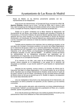 Ayuntamiento de Las Rozas de Madrid
   Rozas de Madrid, en los términos            previamente    pactados    con   los
   representantes de los trabajadores.”

        Inicia el turno de intervenciones, el Concejal del Grupo municipal de UPyD, Sr.
Aparicio Ordoñez, diciendo que el lunes 7 de abril de 2008, más o menos a esta
hora, este Concejal que les habla se encontraba sentado como lo estoy ahora frente a
la Sra. Concejala de Personal y Régimen Interior (entonces se llamaba así).

       Estaba en la sesión constitutiva de la Mesa General de Negociación del
Ayuntamiento de Las Rozas, que iniciaba los trabajos para actualizar el Acuerdo de
Funcionarios y el Convenio Colectivo del personal laboral vigentes desde antes de la
adopción del euro como moneda. A su lado se encontraban el Técnico de Personal
(funcionario) y el Coordinador de Personal (laboral) que, prácticamente acompañaron
a la Sra. Concejala como asesores en todas las sesiones celebradas en los tres años
de negociación.

        También estuve presente en las ocasiones, bien es verdad que escasas, en las
que algún otro Concejal o funcionario acudieron a la reunión de la Mesa Negociadora,
por la relevancia del asunto a tratar en un momento determinado. Recuerdo en una o
dos ocasiones ver al Sr. Espadas, o al Sr. Álvarez (Concejales aquí presentes), al Sr.
Interventor, al Sr. Jefe de Policía, a la Coordinadora del Departamento de Prevención
de Riesgos Laborales, a la Sra. Jefa del SAMER ..., en definitiva, durante ese tiempo
los representantes de los trabajadores entendieron que negociaban con el
Ayuntamiento con mayúsculas, con el entonces Alcalde, D. Bonifacio de Santiago, que
había delegado en su Concejala de Personal.

      Si la memoria no me falla, justo antes de las Navidades del pasado año,
también estuve presente en la presentación a los grupos de la oposición del
documento ya acordado, a cuya reunión asistió Dª Lucía Casares en representación
del PSOE.

        Después de ese momento, tuvimos acceso a un borrador de informe del Sr.
Interventor que llegó a la Mesa Negociadora, y no tuvimos ocasión de ver el informe
del Sr. Secretario que se entregó directamente en Alcaldía, donde durmió el "sueño de
los justos" durante un par de meses, coincidiendo con las convulsas fechas de finales
de febrero-marzo en las que se anunció que el Sr. Alcalde no seguía y se prepararon
las nuevas listas electorales del PP.

       Una vez readaptado el documento a las observaciones de la Intervención y de
la Secretaría, se volvió a presentar a la oposición y la Sra. Casares y yo nos volvimos
a encontrar.

       Bien, este acuerdo, este pacto, este compromiso, se rompe unilateralmente por
la Corporación "saliente" una semana antes de su aprobación en Pleno, sin, a nuestro
entender, aportar una justificación suficiente.

       En la nota de prensa que UPyD envió a los medios el pasado 29 de abril ya nos
posicionamos a favor de la validación en Pleno del Acuerdo/Convenio.




Pleno Corporativo de 27 de julio de 2011                                              -17-
 