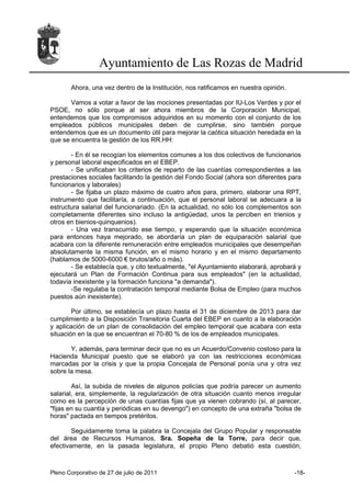 Ayuntamiento de Las Rozas de Madrid
       Ahora, una vez dentro de la Institución, nos ratificamos en nuestra opinión.

       Vamos a votar a favor de las mociones presentadas por IU-Los Verdes y por el
PSOE, no sólo porque al ser ahora miembros de la Corporación Municipal,
entendemos que los compromisos adquiridos en su momento con el conjunto de los
empleados públicos municipales deben de cumplirse, sino también porque
entendemos que es un documento útil para mejorar la caótica situación heredada en la
que se encuentra la gestión de los RR.HH:

       - En él se recogían los elementos comunes a los dos colectivos de funcionarios
y personal laboral especificados en el EBEP.
       - Se unificaban los criterios de reparto de las cuantías correspondientes a las
prestaciones sociales facilitando la gestión del Fondo Social (ahora son diferentes para
funcionarios y laborales)
       - Se fijaba un plazo máximo de cuatro años para, primero, elaborar una RPT,
instrumento que facilitaría, a continuación, que el personal laboral se adecuara a la
estructura salarial del funcionariado. (En la actualidad, no sólo los complementos son
completamente diferentes sino incluso la antigüedad, unos la perciben en trienios y
otros en bienios-quinquenios).
       - Una vez transcurrido ese tiempo, y esperando que la situación económica
para entonces haya mejorado, se abordaría un plan de equiparación salarial que
acabara con la diferente remuneración entre empleados municipales que desempeñan
absolutamente la misma función, en el mismo horario y en el mismo departamento
(hablamos de 5000-6000 € brutos/año o más).
       - Se establecía que, y cito textualmente, "el Ayuntamiento elaborará, aprobará y
ejecutará un Plan de Formación Continua para sus empleados" (en la actualidad,
todavía inexistente y la formación funciona "a demanda").
       -Se regulaba la contratación temporal mediante Bolsa de Empleo (para muchos
puestos aún inexistente).

        Por último, se establecía un plazo hasta el 31 de diciembre de 2013 para dar
cumplimiento a la Disposición Transitoria Cuarta del EBEP en cuanto a la elaboración
y aplicación de un plan de consolidación del empleo temporal que acabara con esta
situación en la que se encuentran el 70-80 % de los de empleados municipales.

       Y, además, para terminar decir que no es un Acuerdo/Convenio costoso para la
Hacienda Municipal puesto que se elaboró ya con las restricciones económicas
marcadas por la crisis y que la propia Concejala de Personal ponía una y otra vez
sobre la mesa.

        Así, la subida de niveles de algunos policías que podría parecer un aumento
salarial, era, simplemente, la regularización de otra situación cuanto menos irregular
como es la percepción de unas cuantías fijas que ya vienen cobrando (sí, al parecer,
"fijas en su cuantía y periódicas en su devengo") en concepto de una extraña "bolsa de
horas" pactada en tiempos pretéritos.

        Seguidamente toma la palabra la Concejala del Grupo Popular y responsable
del área de Recursos Humanos, Sra. Sopeña de la Torre, para decir que,
efectivamente, en la pasada legislatura, el propio Pleno debatió esta cuestión,



Pleno Corporativo de 27 de julio de 2011                                              -18-
 