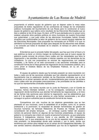 Ayuntamiento de Las Rozas de Madrid
proponiendo el anterior equipo de gobierno que se dejaran sobre la mesa estas
propuestas de textos reguladores de las condiciones de trabajo de los empleados
públicos municipales del Ayuntamiento de Las Rozas para no condicionar al nuevo
equipo de gobierno que saliera como resultado de las Elecciones Municipales que se
iban a celebrar el día 22 de mayo. Es decir, el PP lo que planteaba era no actuar como
estaban actuando otros partidos políticos en otros municipios de nuestra Comunidad
que gobernaban, y que justo antes de las elecciones municipales habían firmado
acuerdos que condicionaban la labor de gobierno de los nuevos equipos salientes de
las Elecciones Municipales. Esta propuesta fue rechazada por el PSOE e IU que no
admitieron la fórmula propuesta de dejar para después de las elecciones este debate,
y es conocido por todos el resultado de la votación, el rechazo en pleno de estas
propuestas.

        Entendemos que no procede hablar del pasado, que hay que mirar al futuro y lo
que pedimos es tener un mínimo margen de confianza para que el nuevo equipo de
gobierno pueda conocer de primera mano cuáles son las necesidades que tiene la
organización y las plantillas municipales e intentar casarlas con las demandas de los
ciudadanos. Lo que nos proponemos es reiniciar las negociaciones con carácter
inmediato, y de hecho ya se está convocando a las secciones sindicales para la
constitución formal de la mesa general de negociación de los empleados públicos, tal y
como prevé el Estatuto Básico de los Empleados Públicos, en su art. 36 y
concordantes.

       El equipo de gobierno desde que ha tomado posesión se viene reuniendo con
todas y cada una de las secciones sindicales que han obtenido representación en el
Ayuntamiento tras la celebración también de las Elecciones sindicales que se han
celebrado en el primer semestre del año, fundamentalmente para conocer de primera
mano cuáles eran las principales preocupaciones y las prioridades de las plantillas a
los que los representantes sindicales representan.

       Asímismo, nos hemos reunido con la Junta de Personal y con el Comité de
Empresa, hemos intentado también, y se ha conseguido, consensuar el foro de
negociación donde tendríamos que abordar formalmente las negociaciones, y el inicio
de las fechas más oportunas para retomar la negociación, que les adelantamos que
será el 2 de septiembre, ya que estamos en unas fechas vacacionales y es difícil
conseguir el quórum suficiente para la constitución formal de las mesas.

       Compartimos con uds. muchos de los objetivos generalistas que se han
planteado en sus mociones, como la estabilidad en el empleo, como no; la carrera
profesional y la promoción; la necesidad de abordar herramientas de gestión de
recursos humanos; las famosas Relaciones de Puestos de Trabajo; la posible
consolidación del empleo temporal, …, sin embargo cuando hablan del excesivo
número de personal interino en algunas de las mociones presentadas, el equipo de
gobierno no comparte ese criterio en cuanto al personal funcionario, ya que solamente
tenemos 9 trabajadores interinos frente a una plantilla de 253 trabajadores
funcionarios, por lo que entendemos no es uno de los aspectos más preocupante o
más prioritario. La temporalidad donde está centrada y, por lo tanto, donde nos
tendremos que centrar para trabajar es en el campo de los trabajadores laborales. En
ese sentido estamos estudiando las posibilidades que nos da la legislación vigente



Pleno Corporativo de 27 de julio de 2011                                           -19-
 