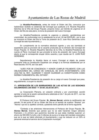 Ayuntamiento de Las Rozas de Madrid
      La Alcaldía-Presidencia, antes de iniciar el Orden del Día, comunica que
habiéndose recibido la credencial del Concejal que sustituirá a D. Ricardo Riquelme
Sánchez de la Viña del Grupo Popular, propone incluir, por trámite de urgencia en el
Orden del Día de este pleno, la toma de posesión del nuevo Concejal.

       La Alcaldía-Presidencia somete la urgencia a votación, aprobándose por
unanimidad, de conformidad con lo establecido en el art. 83 del ROFRJEL, por lo que
se incorpora al Orden del Día la Toma de posesión de D. Juan Ruiz Geremías como
Concejal de este Ayuntamiento, y

       En cumplimiento de la normativa electoral vigente y una vez tramitado el
expediente para la provisión de la vacante producida por la dimisión del Concejal del
Grupo Popular, D. Ricardo Riquelme Sánchez de la Viña, la Alcaldía-Presidencia da
cuenta al Pleno municipal de que procede la toma de posesión del nuevo Concejal
electo al que le corresponde ocupar dicha vacante y que resulta ser D. JUAN RUIZ
GEREMÍAS.

      Seguidamente la Alcaldía llama al nuevo Concejal al objeto de prestar
juramento ante la Constitución Española con arreglo a la fórmula establecida por el
Real Decreto 707/79, de 5 de abril:

     "JURO POR MI CONCIENCIA Y HONOR CUMPLIR FIELMENTE CON LAS
OBLIGACIONES DEL CARGO DE CONCEJAL DE ESTE AYUNTAMIENTO, CON
LEALTAD AL REY, GUARDAR Y HACER GUARDAR LA CONSTITUCIÓN COMO
NORMA FUNDAMENTAL DEL ESTADO”.

      La Alcaldía-Presidencia da posesión de su cargo al nuevo Concejal que pasa,
seguidamente, a ocupar su escaño.

1º.- APROBACIÓN DE LOS BORRADORES DE LAS ACTAS DE LAS SESIONES
CELEBRADAS LOS DÍAS 1 Y 20 DE JULIO DE 2011.

       La Corporación Plenaria, en votación ordinaria y por unanimidad, acordó
aprobar el acta de la sesión extraordinaria celebrada el día 1 de julio de 2011, con las
siguientes rectificaciones:

       El Portavoz del Grupo Popular, Sr. Alonso Bernal, solicita la rectificación del
párrafo 19 del punto 6º de su Orden del Día en el sentido de sustituir “Álvarez” por
“Alonso” que es su apellido correcto, quedando dicho párrafo de la forma siguiente:

        “Contesta a las anteriores intervenciones el Portavoz del Grupo Popular, Sr.
Alonso Bernal, diciendo que parece que no se está haciendo ningún esfuerzo
financiero, y lo primero que queremos recordar es que estas medidas suponen un
ahorro de 500.000 € al año y de 2 millones de euros a lo largo del mandato corporativo
que es lo que se habrá ahorrado el Ayuntamiento y que se reducen en un 30% el
personal eventual al servicio de la Corporación municipal.”




Pleno Corporativo de 27 de julio de 2011                                              -2-
 