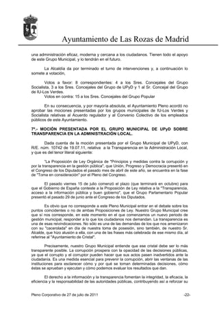 Ayuntamiento de Las Rozas de Madrid
una administración eficaz, moderna y cercana a los ciudadanos. Tienen todo el apoyo
de este Grupo Municipal, y lo tendrán en el futuro.

      La Alcaldía da por terminado el turno de intervenciones y, a continuación lo
somete a votación,

        Votos a favor: 8 correspondientes: 4 a los Sres. Concejales del Grupo
Socialista, 3 a los Sres. Concejales del Grupo de UPyD y 1 al Sr. Concejal del Grupo
de IU-Los Verdes.
        Votos en contra: 15 a los Sres. Concejales del Grupo Popular

        En su consecuencia, y por mayoría absoluta, el Ayuntamiento Pleno acordó no
aprobar las mociones presentadas por los grupos municipales de IU-Los Verdes y
Socialista relativas al Acuerdo regulador y al Convenio Colectivo de los empleados
públicos de este Ayuntamiento.

7º.- MOCIÓN PRESENTADA POR EL GRUPO MUNICIPAL DE UPyD SOBRE
TRANSPARENCIA EN LA ADMINISTRACIÓN LOCAL.

       Dada cuenta de la moción presentada por el Grupo Municipal de UPyD, con
R/E. núm. 10742 de 19.07.11, relativa a la Transparencia en la Administración Local,
y que es del tenor literal siguiente:

         “La Proposición de Ley Orgánica de "Principios y medidas contra la corrupción y
por la transparencia en la gestión pública", que Unión, Progreso y Democracia presentó en
el Congreso de los Diputados el pasado mes de abril de este año, se encuentra en la fase
de "Toma en consideración" por el Pleno del Congreso.

       El pasado viernes 15 de julio comenzó el plazo (que terminará en octubre) para
que el Gobierno de España conteste a la Proposición de Ley relativa a la "Transparencia,
acceso a la información pública y buen gobierno", que el Grupo Parlamentario Popular
presentó el pasado 29 de junio ante el Congreso de los Diputados.

        Es obvio que no corresponde a este Pleno Municipal entrar en el debate sobre los
puntos coincidentes o no de ambas Proposiciones de Ley. Nuestro Grupo Municipal cree
que sí nos corresponde, en este momento en el que comenzamos un nuevo periodo de
gestión municipal, responder a lo que los ciudadanos nos demandan. La transparencia es
una de esas reivindicaciones. No sólo es una de las demandas de los que nos amenizaron
con su "cacerolada" en día de nuestra toma de posesión, sino también, de nuestro Sr.
Alcalde, que hizo alusión a ella, con una de las frases más celebrada de ese mismo día, al
referirse al "Ayuntamiento de Cristal".

         Precisamente, nuestro Grupo Municipal entiende que ese cristal debe ser lo más
transparente posible. La corrupción prospera con la opacidad de las decisiones públicas,
ya que el corrupto y el corruptor pueden hacer que sus actos pasen inadvertidos ante la
ciudadanía. Es una medida esencial para prevenir la corrupción, abrir las ventanas de las
instituciones para esclarecer cómo y por qué se toman determinadas decisiones, cómo
éstas se aprueban y ejecutan y cómo podemos evaluar los resultados que dan.

        El derecho a la información y la transparencia fomentan la integridad, la eficacia, la
eficiencia y la responsabilidad de las autoridades públicas, contribuyendo así a reforzar su


Pleno Corporativo de 27 de julio de 2011                                                   -22-
 