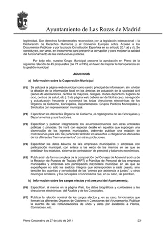 Ayuntamiento de Las Rozas de Madrid
legitimidad. Son derechos fundamentales reconocidos por la legislación internacional – la
Declaración de Derechos Humanos y el Convenio Europeo sobre Acceso a los
Documentos Públicos- y por la propia Constitución Española en su artículo 20.1.a) y d). Se
constituyen, por tanto, en instrumento para prevenir la corrupción y para mejorar la calidad
del funcionamiento de las instituciones públicas.

        Por todo ello, nuestro Grupo Municipal propone la aprobación en Pleno de la
siguiente relación de 45 propuestas (de P1 a P45), en favor de mejorar la transparencia en
la gestión municipal

                                           ACUERDOS

   a) Información sobre la Corporación Municipal

(P1) Se utilizará la página web municipal como centro principal de información, sin olvidar
     la difusión de la información local en los ámbitos de actuación de la sociedad civil
     (sedes de asociaciones, centros de mayores, colegios, clubes deportivos, lugares de
     ocio, centros de salud, etc.). Esta página web deberá ser de fácil acceso, navegación
     y actualización frecuente y contendrá las todas direcciones electrónicas de los
     Órganos de Gobierno, Concejalías, Departamentos, Grupos Políticos Municipales y
     Sindicatos con representación municipal.

(P2) Especificar los diferentes Órganos de Gobierno, el organigrama de las Concejalías y
     Departamentos y sus funciones.

(P3) Especificar y publicar íntegramente los acuerdos/convenios con otras entidades
     públicas o privadas. Se hará con especial detalle en aquellos que supongan una
     disminución de los ingresos municipales, debiendo publicar una relación de
     motivaciones para ello. Se publicarán también los acuerdos u obligaciones derivadas
     de los diferentes “hermanamientos” con otras poblaciones.

(P4) Especificar los datos básicos de la/s empresa/s municipal/es y empresas con
     participación municipal, con enlace a las webs de los mismos en las que se
     detallarán los estatutos, sistema de contratación de personal y balances económicos.

(P5) Publicación de forma completa de la composición del Consejo de Administración y de
     la Relación de Puestos de Trabajo (RPT) o Plantillas de Personal de las empresas
     municipales y empresas con participación mayoritaria municipal, en las que se
     especifiquen no sólo los sueldos íntegros que corresponden a cada puesto, sino
     también las cuantías y periodicidad de las “primas por asistencia a juntas”, u otros
     devengos similares, y los concejales o funcionarios que, en su caso, las perciben.

   b) Información sobre los cargos electos y el personal del Ayuntamiento.

(P6) Especificar, al menos en la página Web, los datos biográficos y curriculares y las
     direcciones electrónicas del Alcalde y de los Concejales.

(P7) Publicar la relación nominal de los cargos electos y, en su caso, funcionarios que
     forman los diferentes Órganos de Gobierno y Comisiones del Ayuntamiento. Publicar
     la cuantía de las remuneraciones de unos y otros por asistencia a Plenos,
     Comisiones, etc.



Pleno Corporativo de 27 de julio de 2011                                                 -23-
 