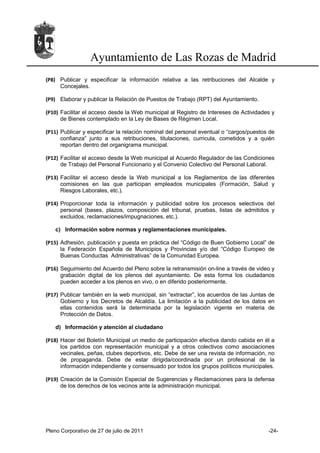 Ayuntamiento de Las Rozas de Madrid
(P8) Publicar y especificar la información relativa a las retribuciones del Alcalde y
     Concejales.

(P9) Elaborar y publicar la Relación de Puestos de Trabajo (RPT) del Ayuntamiento.

(P10) Facilitar el acceso desde la Web municipal al Registro de Intereses de Actividades y
      de Bienes contemplado en la Ley de Bases de Régimen Local.

(P11) Publicar y especificar la relación nominal del personal eventual o “cargos/puestos de
      confianza” junto a sus retribuciones, titulaciones, curricula, cometidos y a quién
      reportan dentro del organigrama municipal.

(P12) Facilitar el acceso desde la Web municipal al Acuerdo Regulador de las Condiciones
      de Trabajo del Personal Funcionario y el Convenio Colectivo del Personal Laboral.

(P13) Facilitar el acceso desde la Web municipal a los Reglamentos de las diferentes
      comisiones en las que participan empleados municipales (Formación, Salud y
      Riesgos Laborales, etc.).

(P14) Proporcionar toda la información y publicidad sobre los procesos selectivos del
      personal (bases, plazos, composición del tribunal, pruebas, listas de admitidos y
      excluidos, reclamaciones/impugnaciones, etc.).

   c) Información sobre normas y reglamentaciones municipales.

(P15) Adhesión, publicación y puesta en práctica del “Código de Buen Gobierno Local” de
      la Federación Española de Municipios y Provincias y/o del “Código Europeo de
      Buenas Conductas Administrativas” de la Comunidad Europea.

(P16) Seguimiento del Acuerdo del Pleno sobre la retransmisión on-line a través de video y
      grabación digital de los plenos del ayuntamiento. De esta forma los ciudadanos
      pueden acceder a los plenos en vivo, o en diferido posteriormente.

(P17) Publicar también en la web municipal, sin “extractar”, los acuerdos de las Juntas de
      Gobierno y los Decretos de Alcaldía. La limitación a la publicidad de los datos en
      ellas contenidos será la determinada por la legislación vigente en materia de
      Protección de Datos.

   d) Información y atención al ciudadano

(P18) Hacer del Boletín Municipal un medio de participación efectiva dando cabida en él a
      los partidos con representación municipal y a otros colectivos como asociaciones
      vecinales, peñas, clubes deportivos, etc. Debe de ser una revista de información, no
      de propaganda. Debe de estar dirigida/coordinada por un profesional de la
      información independiente y consensuado por todos los grupos políticos municipales.

(P19) Creación de la Comisión Especial de Sugerencias y Reclamaciones para la defensa
      de los derechos de los vecinos ante la administración municipal.




Pleno Corporativo de 27 de julio de 2011                                                -24-
 