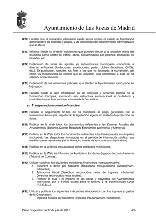 Ayuntamiento de Las Rozas de Madrid
(P20) Facilitar que el ciudadano interesado pueda seguir on-line el estado de tramitación
      administrativa de licencias y pagos, y las incidencias del procedimiento administrativo
      que le afecte.

(P21) Informar desde la Web de incidencias que pueden afectar a la situación diaria del
      municipio como cortes de tráfico, obras, contaminación por pólenes, amenazas de
      nevadas, etc.

(P22) Publicación de todas las ayudas y/o subvenciones municipales concedidas a
      diversas entidades (fundaciones, asociaciones, peñas, clubes deportivos, ONGs,
      etc.). Se publicarán, también, los fines a los que va destinada la subvención, así
      como los mecanismos de control que se utilizarán para comprobar si ésta se ha
      utilizado correctamente.

(P23) Publicación de las sentencias judiciales que afecten al Ayuntamiento como parte en
      lo juzgado.

(P24) Facilitar desde la web información de los servicios y derechos propios de la
      Comunidad Europea, acercando esta estructura supranacional al ciudadano y
      posibilitando que éste participe a través de la “e-petition”.

   e) Transparencia económico-financiera

(P25) Facilitar el seguimiento on-line de los mandatos de pago generados por la
      Intervención Municipal, respetando la legislación vigente en materia de protección de
      datos.

(P26) Publicar en la Web todos los documentos referentes a las Cuentas Anuales del
      Ayuntamiento (Balance, Cuenta Resultado Económico-patrimonial y Memoria).

(P27) Publicar en la Web todos los documentos referentes a los Presupuestos municipales
      (incluyendo las alegaciones formuladas en el periodo de información pública, sus
      modificaciones aprobadas por el Pleno, su estado de ejecución y su liquidación).

(P28) Publicar en la Web los presupuestos de las entidades municipales.

(P29) Publicar en la Web los Informes de Auditoría o los de los órganos de control externo
      (Tribunal de Cuentas).

(P30) Utilizar y publicar los siguientes indicadores financieros y presupuestarios:
       1. Superávit o déficit por habitante (Resultado presupuestario ajustado/núm.
             habitantes).
       2. Autonomía fiscal (Derechos reconocidos netos de ingresos tributarios/
             Derechos reconocidos netos totales).
       3. Publicar la lista y el importe de las obras y proyectos del Ayuntamiento
             financiados por el Fondo Estatal para el Empleo y la Sostenibilidad Local
             (F.E.E.S.L.).

(P31) Utilizar y publicar los siguientes indicadores relacionados con los ingresos y gastos
      de la Corporación:
      -      Ingresos fiscales por habitante (Ingresos tributarios/núm. habitantes).



Pleno Corporativo de 27 de julio de 2011                                                  -25-
 