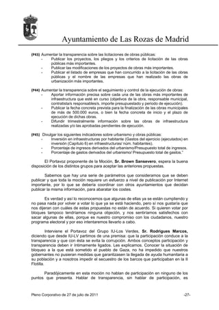 Ayuntamiento de Las Rozas de Madrid
(P43) Aumentar la transparencia sobre las licitaciones de obras públicas:
      -   Publicar los proyectos, los pliegos y los criterios de licitación de las obras
          públicas más importantes.
      -   Publicar las modificaciones de los proyectos de obras más importantes.
      -   Publicar el listado de empresas que han concurrido a la licitación de las obras
          públicas y el nombre de las empresas que han realizado las obras de
          urbanización más importantes.

(P44) Aumentar la transparencia sobre el seguimiento y control de la ejecución de obras:
      -   Aportar información precisa sobre cada una de las obras más importantes de
          infraestructura que esté en curso (objetivos de la obra, responsable municipal,
          contratista/s responsables/s, importe presupuestado y periodo de ejecución).
      -   Publicar la fecha concreta prevista para la finalización de las obras municipales
          de más de 500.000 euros, o bien la fecha concreta de inicio y el plazo de
          ejecución de dichas obras.
      -   Difundir trimestralmente información sobre las obras de infraestructura
          realizadas y/o las aprobadas pendientes de ejecución.

(P45) Divulgar los siguientes indicadores sobre urbanismo y obras públicas:
      -    Inversión en infraestructuras por habitante (Gastos del ejercicio (ejecutados) en
           inversión (Capítulo 6) en infraestructuras/ núm. habitantes).
      -    Porcentaje de ingresos derivados del urbanismo/Presupuesto total de ingresos.
      -    Porcentaje de gastos derivados del urbanismo/ Presupuesto total de gastos.”

       El Portavoz proponente de la Moción, Sr. Brown Sansevero, espera la buena
disposición de los distintos grupos para aceptar las anteriores propuestas.

       Sabemos que hay una serie de parámetros que consideramos que se deben
publicar y que toda la moción requiere un esfuerzo a nivel de publicación por Internet
importante, por lo que se debería coordinar con otros ayuntamientos que decidan
publicar la misma información, para abaratar los costes.

        Es verdad y así lo reconocemos que algunas de ellas ya se están cumpliendo y
no pasa nada por volver a votar lo que ya se está haciendo, pero sí nos gustaría que
nos dijeran con cuáles de estas propuestas no están de acuerdo. Si quieren votar por
bloques tampoco tendríamos ninguna objeción, y nos sentiríamos satisfechos con
sacar algunas de ellas, porque es nuestro compromiso con los ciudadanos, nuestro
programa electoral y por eso intentaremos llevarlo a cabo.

          Interviene el Portavoz del Grupo IU-Los Verdes, Sr. Rodrigues Marcos,
diciendo que desde IU-LV partimos de una premisa: que la participación conduce a la
transparencia y que con ésta se evita la corrupción. Ambos conceptos participación y
transparencia deben ir íntimamente ligados. Les explicamos. Conocer la situación de
bloqueo a la que está sometido el pueblo de Gaza, no ha impedido que nuestros
gobernantes no pusieran medidas que garantizasen la llegada de ayuda humanitaria a
su población y a nosotros impedir el secuestro de los barcos que participaban en la II
Flotilla.

      Paradójicamente en esta moción no hablan de participación en ninguno de los
puntos que presenta. Hablar de transparencia, sin hablar de participación, es



Pleno Corporativo de 27 de julio de 2011                                                 -27-
 