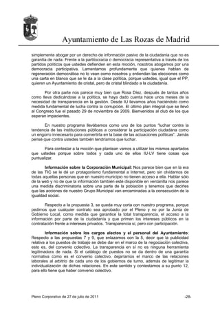 Ayuntamiento de Las Rozas de Madrid
simplemente abogar por un derecho de información pasivo de la ciudadanía que no es
garantía de nada. Frente a la partitocracia o democracia representativa a través de los
partidos políticos que ustedes defienden en esta moción, nosotros abogamos por una
democracia participativa. Lamentamos profundamente que quienes hablan de
regeneración democrática no lo vean como nosotros y entiendan las elecciones como
una carta en blanco que se le da a la clase política, porque ustedes, igual que el PP,
quieren un Ayuntamiento de cristal, pero de cristal blindado a la ciudadanía.

       Por otra parte nos parece muy bien que Rosa Díez, después de tantos años
como lleva dedicándose a la política, se haya dado cuenta hace unos meses de la
necesidad de transparencia en la gestión. Desde IU llevamos años haciéndolo como
medida fundamental de lucha contra la corrupción. El último plan integral que se llevó
al Congreso fue el pasado 29 de noviembre de 2009. Bienvenidos al club de los que
esperan impacientes.

      En nuestro programa llevábamos como uno de los puntos “luchar contra la
tendencia de las instituciones públicas a considerar la participación ciudadana como
un engorro innecesario para convertirla en la base de las actuaciones políticas”. Jamás
pensé que contra ustedes también tendríamos que luchar.

       Para contestar a la moción que plantean vamos a utilizar los mismos apartados
que ustedes porque sobre todos y cada uno de ellos IU-LV tiene cosas que
puntualizar.

       Información sobre la Corporación Municipal: Nos parece bien que en la era
de las TIC se le dé un protagonismo fundamental a Internet, pero sin olvidarnos de
todas aquellas personas que en nuestro municipio no tienen acceso a ella. Hablar sólo
de la web y no de que la información también esté disponible en ventanilla nos parece
una medida discriminatoria sobre una parte de la población y tenemos que decirles
que las acciones de nuestro Grupo Municipal van encaminadas a la consecución de la
igualdad social.

       Respecto a la propuesta 3, se queda muy corta con nuestro programa, porque
pedimos que cualquier contrato sea aprobado por el Pleno y no por la Junta de
Gobierno Local, como medida que garantice la total transparencia, el acceso a la
información por parte de la ciudadanía y que primen los intereses públicos en la
contratación frente a intereses privados. Transparencia sí, pero con participación.

        Información sobre los cargos electos y el personal del Ayuntamiento:
Respecto a las propuestas 7 y 9, que enlazamos con la 5, decir que la publicidad
relativa a los puestos de trabajo se debe dar en el marco de la negociación colectiva,
esto es, del convenio colectivo. La transparencia en sí no es ninguna herramienta
legitimadora de nada. Si el catálogo de puestos no se da dentro de una garantía
normativa como es el convenio colectivo, dejaríamos el marco de las relaciones
laborales al arbitrio de cada uno de los gobiernos de turno, además de legitimar la
individualización de dichas relaciones. En este sentido y contestamos a su punto 12,
para ello tiene que haber convenio colectivo.




Pleno Corporativo de 27 de julio de 2011                                            -28-
 