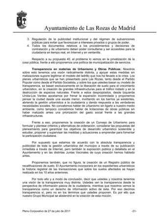 Ayuntamiento de Las Rozas de Madrid
   3. Regulación de la publicidad institucional y del régimen de subvenciones
      públicas para evitar que favorezcan a intereses privados o grupos de poder.
   4. Todos los documentos relativos a los procedimientos y decisiones de
      contratación y de urbanismo deben poder consultarse y ser accesibles para la
      ciudadanía en tiempo real, en Internet y en ventanilla.

       Respecto a su propuesta 40, el problema lo vemos en la privatización de la
cosa pública, frente a ello proponemos una política de municipalización de servicios.

        Transparencia en materias de Urbanismo y Obras Públicas: Nosotros
sobre esto tenemos una visión radicalmente distinta, y apoyar estas medidas sin
matizaciones supone legitimar el modelo del ladrillo que nos ha llevado a la crisis. Los
planes urbanísticos que se han presentado para Las Rozas, tanto desde el Partido
Popular como desde el Partido Socialista, y sobre los que ustedes basan su modelo de
transparencia, se basan exclusivamente en la liberación de suelo para el crecimiento
urbanístico, en la creación de grandes infraestructuras para el tráfico rodado y en la
destrucción de espacios naturales. Frente a estos despropósitos, desde Izquierda
Unida-Los Verdes apostamos por frenar la expansión incontrolada y proponemos
pensar la ciudad desde una escala menor, invirtiendo en los barrios ya existentes,
abriendo la gestión urbanística a la ciudadanía y dando respuesta a las verdaderas
necesidades sociales. No concebimos hablar de urbanismo sin ligarlo a nuestro medio
ambiente, como tampoco concebimos hablar de licitaciones de obras públicas sin
haber matizado antes una priorización del gasto social frente a las grandes
infraestructuras.

         Frente a eso, proponemos la creación de un Consejo de Urbanismo para
formular y plantear criterios y alternativas de ordenación, considerar las propuestas del
planeamiento para garantizar los objetivos de desarrollo urbanístico sostenible y
estudiar, proponer y supervisar las medidas y actuaciones a emprender para fomentar
la participación ciudadana.

        Por supuesto que estamos de acuerdo con la absoluta transparencia y
publicidad de toda la gestión urbanística del municipio a través de su publicación
inmediata a través de Internet, pero también la exposición pública y detallada en el
Ayuntamiento y en las distintas Juntas Vecinales de cuya creación hemos hablado
antes.

         Proponemos también, que no figura, la creación de un Registro público de
recalificaciones de suelo. El Ayuntamiento incorporará en los expedientes urbanísticos
la historia registral de las transacciones que sobre los suelos afectados se hayan
realizado en los 10 años anteriores.

       Por todo ello y a modo de conclusión, decir que ustedes y nosotros tenemos
una visión de la transparencia muy distinta. Ustedes ven la transparencia desde la
perspectiva de información pasiva de la ciudadanía, mientras que nosotros vemos la
transparencia como un derecho de información activo de ésta. Por eso decimos
transparencia sí, pero no en los términos que ustedes proponen. Es por ello que
nuestro Grupo Municipal se abstendrá en la votación de esta moción.




Pleno Corporativo de 27 de julio de 2011                                              -31-
 