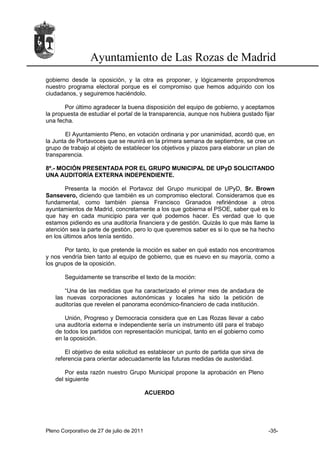 Ayuntamiento de Las Rozas de Madrid
gobierno desde la oposición, y la otra es proponer, y lógicamente propondremos
nuestro programa electoral porque es el compromiso que hemos adquirido con los
ciudadanos, y seguiremos haciéndolo.

       Por último agradecer la buena disposición del equipo de gobierno, y aceptamos
la propuesta de estudiar el portal de la transparencia, aunque nos hubiera gustado fijar
una fecha.

        El Ayuntamiento Pleno, en votación ordinaria y por unanimidad, acordó que, en
la Junta de Portavoces que se reunirá en la primera semana de septiembre, se cree un
grupo de trabajo al objeto de establecer los objetivos y plazos para elaborar un plan de
transparencia.

8º.- MOCIÓN PRESENTADA POR EL GRUPO MUNICIPAL DE UPyD SOLICITANDO
UNA AUDITORÍA EXTERNA INDEPENDIENTE.

       Presenta la moción el Portavoz del Grupo municipal de UPyD, Sr. Brown
Sansevero, diciendo que también es un compromiso electoral. Consideramos que es
fundamental, como también piensa Francisco Granados refiriéndose a otros
ayuntamientos de Madrid, concretamente a los que gobierna el PSOE, saber qué es lo
que hay en cada municipio para ver qué podemos hacer. Es verdad que lo que
estamos pidiendo es una auditoría financiera y de gestión. Quizás lo que más llame la
atención sea la parte de gestión, pero lo que queremos saber es si lo que se ha hecho
en los últimos años tenía sentido.

       Por tanto, lo que pretende la moción es saber en qué estado nos encontramos
y nos vendría bien tanto al equipo de gobierno, que es nuevo en su mayoría, como a
los grupos de la oposición.

       Seguidamente se transcribe el texto de la moción:

      “Una de las medidas que ha caracterizado el primer mes de andadura de
   las nuevas corporaciones autonómicas y locales ha sido la petición de
   auditorías que revelen el panorama económico-financiero de cada institución.

       Unión, Progreso y Democracia considera que en Las Rozas llevar a cabo
   una auditoría externa e independiente sería un instrumento útil para el trabajo
   de todos los partidos con representación municipal, tanto en el gobierno como
   en la oposición.

       El objetivo de esta solicitud es establecer un punto de partida que sirva de
   referencia para orientar adecuadamente las futuras medidas de austeridad.

       Por esta razón nuestro Grupo Municipal propone la aprobación en Pleno
   del siguiente

                                           ACUERDO




Pleno Corporativo de 27 de julio de 2011                                              -35-
 