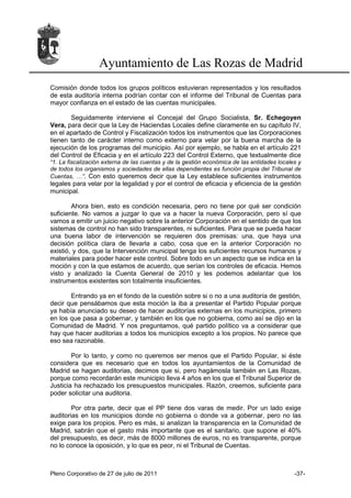 Ayuntamiento de Las Rozas de Madrid
Comisión donde todos los grupos políticos estuvieran representados y los resultados
de esta auditoría interna podrían contar con el informe del Tribunal de Cuentas para
mayor confianza en el estado de las cuentas municipales.

       Seguidamente interviene el Concejal del Grupo Socialista, Sr. Echegoyen
Vera, para decir que la Ley de Haciendas Locales define claramente en su capítulo IV,
en el apartado de Control y Fiscalización todos los instrumentos que las Corporaciones
tienen tanto de carácter interno como externo para velar por la buena marcha de la
ejecución de los programas del municipio. Así por ejemplo, se habla en el artículo 221
del Control de Eficacia y en el artículo 223 del Control Externo, que textualmente dice
“1. La fiscalización externa de las cuentas y de la gestión económica de las entidades locales y
de todos los organismos y sociedades de ellas dependientes es función propia del Tribunal de
Cuentas, …”. Con esto queremos decir que la Ley establece suficientes instrumentos
legales para velar por la legalidad y por el control de eficacia y eficiencia de la gestión
municipal.

        Ahora bien, esto es condición necesaria, pero no tiene por qué ser condición
suficiente. No vamos a juzgar lo que va a hacer la nueva Corporación, pero sí que
vamos a emitir un juicio negativo sobre la anterior Corporación en el sentido de que los
sistemas de control no han sido transparentes, ni suficientes. Para que se pueda hacer
una buena labor de intervención se requieren dos premisas: una, que haya una
decisión política clara de llevarla a cabo, cosa que en la anterior Corporación no
existió, y dos, que la Intervención municipal tenga los suficientes recursos humanos y
materiales para poder hacer este control. Sobre todo en un aspecto que se indica en la
moción y con la que estamos de acuerdo, que serían los controles de eficacia. Hemos
visto y analizado la Cuenta General de 2010 y les podemos adelantar que los
instrumentos existentes son totalmente insuficientes.

       Entrando ya en el fondo de la cuestión sobre si o no a una auditoría de gestión,
decir que pensábamos que esta moción la iba a presentar el Partido Popular porque
ya había anunciado su deseo de hacer auditorías externas en los municipios, primero
en los que pasa a gobernar, y también en los que no gobierna, como así se dijo en la
Comunidad de Madrid. Y nos preguntamos, qué partido político va a considerar que
hay que hacer auditorias a todos los municipios excepto a los propios. No parece que
eso sea razonable.

        Por lo tanto, y como no queremos ser menos que el Partido Popular, si éste
considera que es necesario que en todos los ayuntamientos de la Comunidad de
Madrid se hagan auditorias, decimos que si, pero hagámosla también en Las Rozas,
porque como recordarán este municipio lleva 4 años en los que el Tribunal Superior de
Justicia ha rechazado los presupuestos municipales. Razón, creemos, suficiente para
poder solicitar una auditoria.

        Por otra parte, decir que el PP tiene dos varas de medir. Por un lado exige
auditorias en los municipios donde no gobierna o donde va a gobernar, pero no las
exige para los propios. Pero es más, si analizan la transparencia en la Comunidad de
Madrid, sabrán que el gasto más importante que es el sanitario, que supone el 40%
del presupuesto, es decir, más de 8000 millones de euros, no es transparente, porque
no lo conoce la oposición, y lo que es peor, ni el Tribunal de Cuentas.



Pleno Corporativo de 27 de julio de 2011                                                     -37-
 