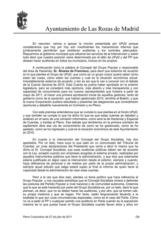 Ayuntamiento de Las Rozas de Madrid

        En resumen, vamos a apoyar la moción presentada por UPyD porque
consideramos que hoy por hoy son insuficientes los mecanismos internos que
jurídicamente permitirían que existieran auditorias y los controles adecuados.
Requerimos al gobierno municipal que refuerce los servicios de la Intervención y sobre
todo decir que nuestra posición viene determinada por el afán de UPyD y del PP que
desean hacer auditorias en todos los municipios, incluso en los propios.

        A continuación toma la palabra el Concejal del Grupo Popular y responsable
del área de Hacienda, Sr. Álvarez de Francisco, para decir que estamos de acuerdo
en lo que plantea el Grupo de UPyD, que como es un grupo nuevo quiere saber cómo
estan las cosas, cómo estan las cuentas y cuál es la situación económica actual.
Indudablemente estamos de acuerdo, y tan es así que lo van a conocer con el debate
de la Cuenta General de 2010. Esta Cuenta se podría haber aprobado en la anterior
legislatura, pero se consideró más oportuno, más abierto y más transparente y con
capacidad de conocimiento para los nuevos representantes que hubiera a partir de
mayo de 2011, el hacer una primera aprobación inicial de aquellos gestores, tanto de
gobierno como de la oposición, que habían gestionado 2010, remitirla al Boletín, y que
la nueva Corporación pudiera estudiarla y presentar las alegaciones que consideraran
oportunas y debatirla nuevamente en Comisión y en Pleno.

       Con esta premisa entendemos que se cumple lo que plantea en el fondo UPyD,
y que también se cumple lo que ha dicho IU que es que estas cuentas se debatan y
analicen en el seno de una comisión informativa, como será la de Hacienda y Especial
de Cuentas, y traídas al Pleno. Ese debate que tendremos en la primera comisión de
septiembre abre esa vía de conocimiento de como se ha gestionado, como se ha
gastado, como se ha ingresado y cual es la situación económica de este Ayuntamiento
en 2010.

       En cuanto a la intervención del Concejal del Grupo Socialista, hay dos
apartados. Por un lado, hace suyo lo que salió en un comunicado del Tribunal de
Cuentas, en unas declaraciones del Presidente que venía a decir lo mismo que ha
dicho el Sr. Concejal Socialista, que esas auditorias públicas deben ser de acuerdo
con la Ley, excepto cuando son empresas acogidas al sistema privado, realizadas por
aquellos instrumentos públicos que tiene la administración, y que dice que solamente
estaría justificada en algún caso la intervención desde el exterior, siempre y cuando,
haya deficiencia de personal o de medios por parte de la propia administración, y
siempre aquel estudio que salga estará sujeto al final al informe de quien tiene la
capacidad desde la administración de visar esas cuentas.

        Pero a la vez que dice esto, plantea un tema político que hace referencia al
Grupo Popular, y nos causaba extrañeza que el Concejal Socialista viniera a defender
las posturas del Partido Popular a nivel nacional o de comunidad autónoma. Creemos
que lo que se está haciendo por parte del Grupo Socialista es, por un lado, decir lo que
piensan, es decir, que no se deben hacer las auditorias, y por otro, que se tomen uds.
su propia medicina y que se hagan. Por tanto, están tergiversando llevando a la
totalidad lo que son unas circunstancias especiales, como es el caso del Parla. Cómo
no va a pedir el PP o cualquier partido una auditoría en Parla cuando es la exposición
máxima de lo que pueda hacer el Grupo Socialista cuando llevan años y años sin



Pleno Corporativo de 27 de julio de 2011                                             -38-
 