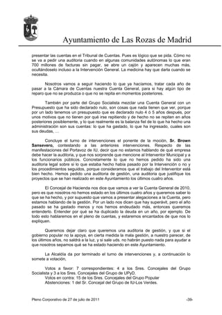 Ayuntamiento de Las Rozas de Madrid
presentar las cuentas en el Tribunal de Cuentas. Pues es lógico que se pida. Cómo no
se va a pedir una auditoria cuando en algunas comunidades autónomas lo que eran
700 millones de facturas sin pagar, se abre un cajón y aparecen muchas más,
ocultándoselo incluso a la Intervención General. La medicina hay que darla cuando se
necesita.

       Nosotros vamos a seguir haciendo lo que ya hacíamos, tratar cada año de
pasar a la Cámara de Cuentas nuestra Cuenta General, para si hay algún tipo de
reparo que no se produzca o que no se repita en momentos posteriores.

       También por parte del Grupo Socialista mezclar una Cuenta General con un
Presupuesto que ha sido declarado nulo, son cosas que nada tienen que ver, porque
por un lado tenemos un presupuesto que es declarado nulo 4 ó 5 años después, por
unos motivos que no tienen por qué irse repitiendo y de hecho no se repiten en años
posteriores posiblemente, y lo que realmente es la balanza fiel de lo que ha hecho una
administración son sus cuentas: lo que ha gastado, lo que ha ingresado, cuales son
sus deudas, …

        Concluye el turno de intervenciones el ponente de la moción, Sr. Brown
Sansevero, contestando a las anteriores intervenciones. Respecto de las
manifestaciones del Portavoz de IU, decir que no estamos hablando de qué empresa
debe hacer la auditoria, y que nos sorprende que mencione al Interventor Municipal y a
los funcionarios públicos. Concretamente lo que no hemos pedido ha sido una
auditoria legal sobre si lo que estaba hecho había pasado por la Intervención o no y
los procedimientos seguidos, porque consideramos que el trabajo del Interventor está
bien hecho. Hemos pedido una auditoria de gestión, una auditoria que justifique los
proyectos que se han realizado en este Ayuntamiento los últimos cuatro años.

       El Concejal de Hacienda nos dice que vamos a ver la Cuenta General de 2010,
pero es que nosotros no hemos estado en los últimos cuatro años y queremos saber lo
que se ha hecho, y por supuesto que vamos a presentar alegaciones a la Cuenta, pero
estamos hablando de la gestión. Por un lado nos dicen que hay superávit, pero el año
pasado se ha gastado menos y nos hemos endeudado más, entonces queremos
entenderlo. Entender por qué se ha duplicado la deuda en un año, por ejemplo. De
todo esto hablaremos en el pleno de cuentas, y estaremos encantados de que nos lo
expliquen.

        Queremos dejar claro que queremos una auditoria de gestión, y que si el
gobierno popular no la apoya, en cierta medida la mala gestión, a nuestro parecer, de
los últimos años, no saldrá a la luz, y si sale uds. no habrán puesto nada para ayudar a
que nosotros sepamos qué se ha estado haciendo en este Ayuntamiento.

      La Alcaldía da por terminado el turno de intervenciones y, a continuación lo
somete a votación,

        Votos a favor: 7 correspondientes: 4 a los Sres. Concejales del Grupo
Socialista y 3 a los Sres. Concejales del Grupo de UPyD.
        Votos en contra: 15 de los Sres. Concejales del Grupo Popular
        Abstenciones: 1 del Sr. Concejal del Grupo de IU-Los Verdes.



Pleno Corporativo de 27 de julio de 2011                                             -39-
 