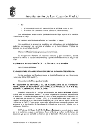 Ayuntamiento de Las Rozas de Madrid

       •   IU:

           o     1 administrativo con una retribución de 26.933,46 € brutos al año.
           o     1 auxiliar, con una retribución de 24.195,54 € brutos al año.

       Las retribuciones anteriormente fijadas entrarán en vigor a partir de la toma de
posesión de su cargo.

       La cantidad anteriormente señalada se cobrará en 14 pagas.

       Sin perjuicio de lo anterior se percibirán las retribuciones por antigüedad que
pudieran corresponder por servicios prestados en la Administración Pública de
acuerdo con la normativa vigente.”

       Dichas rectificaciones se aprueban, por unanimidad.

      La Corporación Plenaria, en votación ordinaria y por unanimidad, acordó
aprobar el acta de la sesión extraordinaria y urgente celebrada el día 20 de julio de
2011.

2º.- CONTROL Y FISCALIZACIÓN DE LOS ÓRGANOS DE GOBIERNO.

       No hubo intervenciones.

3º.- DAR CUENTA DE LAS RESOLUCIONES DE LA ALCALDÍA-PRESIDENCIA.

        Se da cuenta de las Resoluciones de la Alcaldía-Presidencia con números de
registro del 969 al 1291 de 2011.

       El Ayuntamiento Pleno queda enterado.

4º.- SOLICITUD DE PRYCONSA S.A. DE CANCELACIÓN DE LA CONDICIÓN
RESOLUTORIA DE REVERSIÓN QUE GRAVA LAS PARCELAS 1-A Y 1-B DEL
SUNP IV-3 “LA MARAZUELA” DEL P.G.O.U.

         Presenta este asunto el Concejal de Urbanismo, Sr. Blasco Martínez, diciendo
que se trata de una petición de PRYCONSA de suspender la condición resolutoria de
la reversión. La parcela en origen era de la EMGV que se enajena para una promoción
de viviendas con protección pública, VPPL, y la adjudicación lleva esta condición
resolutoria temporal en un plazo determinado para si no se ejecuta ese fin la parcela
revirtiera a la EMGV. Proponemos no acceder a lo solicitado, porque la cláusula está
vinculada a la terminación de las obras de vivienda de promoción pública con la
calificación definitiva.

       El Portavoz del Grupo de UPyD, Sr. Brown Sansevero, anuncia que su grupo
se va a abstener, porque no conocen a fondo el tema, y no han tenido tiempo de
estudiarlo ya que se sometió a dictamen de la Comisión Informativa por urgencia.




Pleno Corporativo de 27 de julio de 2011                                              -4-
 
