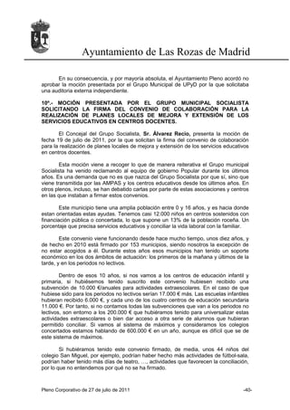 Ayuntamiento de Las Rozas de Madrid

      En su consecuencia, y por mayoría absoluta, el Ayuntamiento Pleno acordó no
aprobar la moción presentada por el Grupo Municipal de UPyD por la que solicitaba
una auditoria externa independiente.

10º.- MOCIÓN PRESENTADA POR EL GRUPO MUNICIPAL SOCIALISTA
SOLICITANDO LA FIRMA DEL CONVENIO DE COLABORACIÓN PARA LA
REALIZACIÓN DE PLANES LOCALES DE MEJORA Y EXTENSIÓN DE LOS
SERVICIOS EDUCATIVOS EN CENTROS DOCENTES.

       El Concejal del Grupo Socialista, Sr. Álvarez Recio, presenta la moción de
fecha 19 de julio de 2011, por la que solicitan la firma del convenio de colaboración
para la realización de planes locales de mejora y extensión de los servicios educativos
en centros docentes.

        Esta moción viene a recoger lo que de manera reiterativa el Grupo municipal
Socialista ha venido reclamando al equipo de gobierno Popular durante los últimos
años. Es una demanda que no es que nazca del Grupo Socialista por que sí, sino que
viene transmitida por las AMPAS y los centros educativos desde los últimos años. En
otros plenos, incluso, se han debatido cartas por parte de estas asociaciones y centros
en las que instaban a firmar estos convenios.

        Este municipio tiene una amplia población entre 0 y 16 años, y es hacia donde
estan orientadas estas ayudas. Tenemos casi 12.000 niños en centros sostenidos con
financiación pública o concertada, lo que supone un 13% de la población roceña. Un
porcentaje que precisa servicios educativos y conciliar la vida laboral con la familiar.

        Este convenio viene funcionando desde hace mucho tiempo, unos diez años, y
de hecho en 2010 está firmado por 153 municipios, siendo nosotros la excepción de
no estar acogidos a él. Durante estos años esos municipios han tenido un soporte
económico en los dos ámbitos de actuación: los primeros de la mañana y últimos de la
tarde, y en los periodos no lectivos.

        Dentro de esos 10 años, si nos vamos a los centros de educación infantil y
primaria, si hubiésemos tenido suscrito este convenio hubiesen recibido una
subvención de 10.000 €/anuales para actividades extraescolares. En el caso de que
hubiese sido para los periodos no lectivos serían 17.000 € más. Las escuelas infantiles
hubieran recibido 6.000 €, y cada uno de los cuatro centros de educación secundaria
11.000 €. Por tanto, si no contamos todas las subvenciones que van a los periodos no
lectivos, son entorno a los 200.000 € que hubiéramos tenido para universalizar estas
actividades extraescolares o bien dar acceso a otra serie de alumnos que hubieran
permitido conciliar. Si vamos al sistema de máximos y consideramos los colegios
concertados estamos hablando de 600.000 € en un año, aunque es difícil que se de
este sistema de máximos.

        Si hubiéramos tenido este convenio firmado, de media, unos 44 niños del
colegio San Miguel, por ejemplo, podrían haber hecho más actividades de fútbol-sala,
podrían haber tenido más días de teatro, …, actividades que favorecen la conciliación,
por lo que no entendemos por qué no se ha firmado.



Pleno Corporativo de 27 de julio de 2011                                             -40-
 