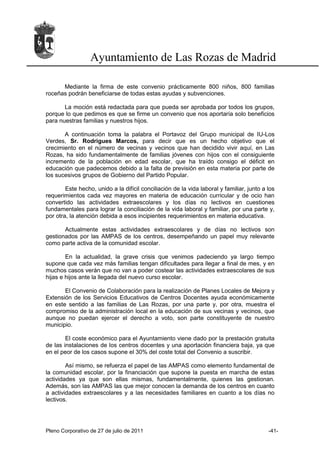 Ayuntamiento de Las Rozas de Madrid

      Mediante la firma de este convenio prácticamente 800 niños, 800 familias
roceñas podrán beneficiarse de todas estas ayudas y subvenciones.

       La moción está redactada para que pueda ser aprobada por todos los grupos,
porque lo que pedimos es que se firme un convenio que nos aportaría solo beneficios
para nuestras familias y nuestros hijos.

       A continuación toma la palabra el Portavoz del Grupo municipal de IU-Los
Verdes, Sr. Rodrigues Marcos, para decir que es un hecho objetivo que el
crecimiento en el número de vecinas y vecinos que han decidido vivir aquí, en Las
Rozas, ha sido fundamentalmente de familias jóvenes con hijos con el consiguiente
incremento de la población en edad escolar, que ha traído consigo el déficit en
educación que padecemos debido a la falta de previsión en esta materia por parte de
los sucesivos grupos de Gobierno del Partido Popular.

        Este hecho, unido a la difícil conciliación de la vida laboral y familiar, junto a los
requerimientos cada vez mayores en materia de educación curricular y de ocio han
convertido las actividades extraescolares y los días no lectivos en cuestiones
fundamentales para lograr la conciliación de la vida laboral y familiar, por una parte y,
por otra, la atención debida a esos incipientes requerimientos en materia educativa.

       Actualmente estas actividades extraescolares y de días no lectivos son
gestionados por las AMPAS de los centros, desempeñando un papel muy relevante
como parte activa de la comunidad escolar.

        En la actualidad, la grave crisis que venimos padeciendo ya largo tiempo
supone que cada vez más familias tengan dificultades para llegar a final de mes, y en
muchos casos verán que no van a poder costear las actividades extraescolares de sus
hijas e hijos ante la llegada del nuevo curso escolar.

       El Convenio de Colaboración para la realización de Planes Locales de Mejora y
Extensión de los Servicios Educativos de Centros Docentes ayuda económicamente
en este sentido a las familias de Las Rozas, por una parte y, por otra, muestra el
compromiso de la administración local en la educación de sus vecinas y vecinos, que
aunque no puedan ejercer el derecho a voto, son parte constituyente de nuestro
municipio.

        El coste económico para el Ayuntamiento viene dado por la prestación gratuita
de las instalaciones de los centros docentes y una aportación financiera baja, ya que
en el peor de los casos supone el 30% del coste total del Convenio a suscribir.

        Así mismo, se refuerza el papel de las AMPAS como elemento fundamental de
la comunidad escolar, por la financiación que supone la puesta en marcha de estas
actividades ya que son ellas mismas, fundamentalmente, quienes las gestionan.
Además, son las AMPAS las que mejor conocen la demanda de los centros en cuanto
a actividades extraescolares y a las necesidades familiares en cuanto a los días no
lectivos.




Pleno Corporativo de 27 de julio de 2011                                                   -41-
 