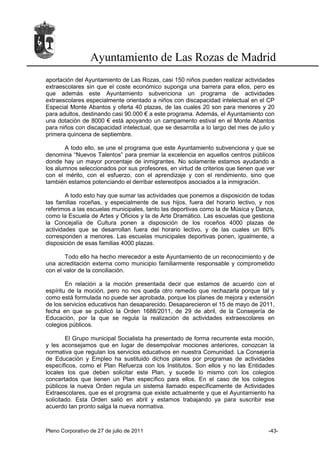 Ayuntamiento de Las Rozas de Madrid
aportación del Ayuntamiento de Las Rozas, casi 150 niños pueden realizar actividades
extraescolares sin que el coste económico suponga una barrera para ellos, pero es
que además este Ayuntamiento subvenciona un programa de actividades
extraescolares especialmente orientado a niños con discapacidad intelectual en el CP
Especial Monte Abantos y oferta 40 plazas, de las cuales 20 son para menores y 20
para adultos, destinando casi 90.000 € a este programa. Además, el Ayuntamiento con
una dotación de 8000 € está apoyando un campamento estival en el Monte Abantos
para niños con discapacidad intelectual, que se desarrolla a lo largo del mes de julio y
primera quincena de septiembre.

       A todo ello, se une el programa que este Ayuntamiento subvenciona y que se
denomina “Nuevos Talentos” para premiar la excelencia en aquellos centros públicos
donde hay un mayor porcentaje de inmigrantes. No solamente estamos ayudando a
los alumnos seleccionados por sus profesores, en virtud de criterios que tienen que ver
con el mérito, con el esfuerzo, con el aprendizaje y con el rendimiento, sino que
también estamos potenciando el derribar estereotipos asociados a la inmigración.

        A todo esto hay que sumar las actividades que ponemos a disposición de todas
las familias roceñas, y especialmente de sus hijos, fuera del horario lectivo, y nos
referimos a las escuelas municipales, tanto las deportivas como la de Música y Danza,
como la Escuela de Artes y Oficios y la de Arte Dramático. Las escuelas que gestiona
la Concejalía de Cultura ponen a disposición de los roceños 4000 plazas de
actividades que se desarrollan fuera del horario lectivo, y de las cuales un 80%
corresponden a menores. Las escuelas municipales deportivas ponen, igualmente, a
disposición de esas familias 4000 plazas.

        Todo ello ha hecho merecedor a este Ayuntamiento de un reconocimiento y de
una acreditación externa como municipio familiarmente responsable y comprometido
con el valor de la conciliación.

        En relación a la moción presentada decir que estamos de acuerdo con el
espíritu de la moción, pero no nos queda otro remedio que rechazarla porque tal y
como está formulada no puede ser aprobada, porque los planes de mejora y extensión
de los servicios educativos han desaparecido. Desaparecieron el 15 de mayo de 2011,
fecha en que se publicó la Orden 1688/2011, de 29 de abril, de la Consejería de
Educación, por la que se regula la realización de actividades extraescolares en
colegios públicos.

        El Grupo municipal Socialista ha presentado de forma recurrente esta moción,
y les aconsejamos que en lugar de desempolvar mociones anteriores, conozcan la
normativa que regulan los servicios educativos en nuestra Comunidad. La Consejería
de Educación y Empleo ha sustituido dichos planes por programas de actividades
específicos, como el Plan Refuerza con los Institutos. Son ellos y no las Entidades
locales los que deben solicitar este Plan, y sucede lo mismo con los colegios
concertados que tienen un Plan específico para ellos. En el caso de los colegios
públicos la nueva Orden regula un sistema llamado específicamente de Actividades
Extraescolares, que es el programa que existe actualmente y que el Ayuntamiento ha
solicitado. Esta Orden salió en abril y estamos trabajando ya para suscribir ese
acuerdo tan pronto salga la nueva normativa.



Pleno Corporativo de 27 de julio de 2011                                             -43-
 