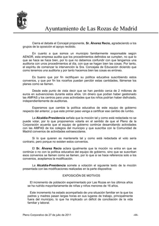 Ayuntamiento de Las Rozas de Madrid

       Cierra el debate el Concejal proponente, Sr. Álvarez Recio, agradeciendo a los
grupos de la oposición el apoyo recibido.

        En cuanto a que somos un municipio familiarmente responsable según
AENOR, esta empresa audita que los procedimientos definidos se cumplen, no que lo
que se hace se hace bien, por lo que no debemos confundir con que tengamos una
auditoria con unos procedimientos al día, con que se hagan bien las cosas. Por tanto,
el espíritu de comenzar la intervención la Sra. Concejala de Educación diciendo que
como tenemos una auditoria y por tanto hacemos bien las cosas es erróneo.

       Es bueno que por fin rectifiquen su política educativa suscribiendo estos
convenios, y que por fin los roceños puedan percibir estas cantidades, llámense los
planes como se llamen.

       Desde este punto de vista decir que se han perdido cerca de 2 millones de
euros en subvenciones durante estos años. Un dinero que podían haber gestionado
las AMPAS y los centros para unas actividades que los niños podrían haber disfrutado,
independientemente de auditorias.

       Esperamos que cambie la política educativa de este equipo de gobierno
respecto del anterior, y que este primer paso venga a certificar ese cambio de rumbo.

       La Alcaldía-Presidencia señala que la moción tal y como está redactada no se
puede votar, por lo que proponemos votarla en el sentido de que el Pleno de la
Corporación acuerda que el equipo de gobierno continúe desarrollando actividades
con las AMPAS de los colegios del municipio y que suscriba con la Comunidad de
Madrid convenios de actividades extraescolares.

       Si lo que quieren es mantenerla tal y como está redactada el voto sería
contrario, pero porque no existen estos convenios.

       El Sr. Álvarez Recio aclara igualmente que la moción no entra en que se
continúe o no con la política educativa del equipo de gobierno, sino que se suscriban
esos convenios se llamen como se llamen, por lo que si se hace referencia solo a los
convenios, aceptamos la modificación.

       La Alcaldía-Presidencia somete a votación el siguiente texto de la moción
presentada con las modificaciones realizadas en la parte dispositiva:

                                EXPOSICIÓN DE MOTIVOS

     El incremento de población experimentado por Las Rozas en los últimos años
   se ha nutrido mayoritariamente de niñas y niños menores de 16 años.

     Este incremento ha estado acompañado de una situación familiar en la que los
   padres y madres pasan largas horas en sus lugares de trabajo, principalmente
   fuera del municipio, lo que ha implicado un déficit de conciliación de la vida
   familiar y laboral.



Pleno Corporativo de 27 de julio de 2011                                            -44-
 