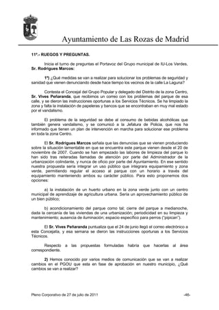 Ayuntamiento de Las Rozas de Madrid
11º.- RUEGOS Y PREGUNTAS.

      Inicia el turno de preguntas el Portavoz del Grupo municipal de IU-Los Verdes,
Sr. Rodrigues Marcos:

       1º) ¿Qué medidas se van a realizar para solucionar los problemas de seguridad y
sanidad que vienen denunciando desde hace tiempo los vecinos de la calle La Laguna?

        Contesta el Concejal del Grupo Popular y delegado del Distrito de la zona Centro,
Sr. Vives Peñaranda, que recibimos un correo con los problemas del parque de esa
calle, y se dieron las instrucciones oportunas a los Servicios Técnicos. Se ha limpiado la
zona y falta la instalación de papeleras y bancos que se encontraban en muy mal estado
por el vandalismo.

       El problema de la seguridad se debe al consumo de bebidas alcohólicas que
también genera vandalismo, y se comunicó a la Jefatura de Policia, que nos ha
informado que tienen un plan de intervención en marcha para solucionar ese problema
en toda la zona Centro.

       El Sr. Rodrigues Marcos señala que las denuncias que se vienen produciendo
sobre la situación lamentable en que se encuentra este parque vienen desde el 20 de
noviembre de 2007. Cuando se han empezado las labores de limpieza del parque lo
han sido tras reiteradas llamadas de atención por parte del Administrador de la
urbanización colindante, y nunca de oficio por parte del Ayuntamiento. En ese sentido
nuestra propuesta sería integrar un uso público que integrara equipamiento y zona
verde, permitiendo regular el acceso al parque con un horario a través del
equipamiento manteniendo ambos su carácter público. Para esto proponemos dos
opciones:

       a) la instalación de un huerto urbano en la zona verde junto con un centro
municipal de aprendizaje de agricultura urbana. Sería un aprovechamiento público de
un bien público;

       b) acondicionamiento del parque como tal; cierre del parque a medianoche,
dada la cercanía de las viviendas de una urbanización; periodicidad en su limpieza y
mantenimiento; ausencia de iluminación; espacio específico para perros (“pipican”).

       El Sr. Vives Peñaranda puntualiza que el 24 de junio llegó el correo electrónico a
esta Concejalía, y esa semana se dieron las instrucciones oportunas a los Servicios
Técnicos.

       Respecto a las        propuestas formuladas     habría que hacerlas       al área
correspondiente.

      2) Hemos conocido por varios medios de comunicación que se van a realizar
cambios en el PGOU que esta en fase de aprobación en nuestro municipio, ¿Qué
cambios se van a realizar?




Pleno Corporativo de 27 de julio de 2011                                               -46-
 