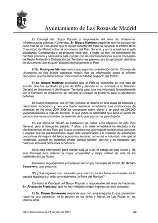 Ayuntamiento de Las Rozas de Madrid
        El Concejal del Grupo Popular y responsable del área de Urbanismo,
Infraestructuras públicas y Viviendas, Sr. Blasco Martínez, responde que ha transcurrido
poco más de un mes desde que el equipo redactor del Plan ha conocido el informe de la
Comunidad de Madrid sobre el documento del Plan General, y en la actualidad lo está
estudiando. Contestando a su pregunta decir que, a fecha de hoy, no conocemos los
cambios precisos y necesarios para cumplir con las recomendaciones que la Consejería
de Medio Ambiente y Ordenación del Territorio nos plantea para la aprobación definitiva
del documento que es quien aprueba definitivamente el Plan.

       El Sr. Rodrigues Marcos matiza que según la contestación del Sr. Concejal de
Urbanismo no nos puede adelantar ningún tipo de información sobre el informe
preceptivo que ha elaborado la Comunidad de Madrid respecto del PGOU.

         El Sr. Blasco Martínez puntualiza que el Plan se encuentra en una fase de
estudio. Que fue aprobado en junio de 2010 y elevado en su momento a la Dirección
General de Urbanismo y planificación Territorial para, una vez informado favorablemente
por la Comisión de Urbanismo, ser elevado al Consejo de Gobierno para su aprobación
definitiva.

       Es bueno mencionar que el Plan General se diseña en una etapa de bonanza y
crecimiento económico y con una fuerte demanda inmobiliaria. Las promociones de
viviendas en los años 2004-2006 se compraban sobre plano, y se pasó de 250.000
viviendas/anuales a más de 700.000, lo que indica la capacidad que tenía el sector de
producir tres veces el número de viviendas de lo que era normal para España.

        En esa etapa de 2004/5 se establecen las bases y los objetivos de este Plan
General, pero el tiempo ha pasado, 7 años, y la crisis inmobiliaria ha afectado a los
planteamientos de ese Plan, por lo que consideramos aconsejable revisar estas premisas
e intentar que los planteamientos vayan más encaminados a la creación de actividades
productivas de mejora del tejido económico terciario, comercial e industrial, más que al
residencial, aunque no podemos olvidar porque también convive y es necesario con
cualquier actividad productiva económica.

       Sirva esta intervención para marcar cual va a ser el trabajo de este Grupo y de
este Concejal para obtener la mayor prosperidad y mejor calidad de vida de los
habitantes de Las Rozas

     Interviene seguidamente el Portavoz del Grupo municipal de UPyD, Sr. Brown
Sansevero, que pregunta:

      3º) ¿Qué ingresos han supuesto para Las Rozas las ferias municipales en la
pasada legislatura y, más concretamente, la Feria del Marisco?

       Contesta el Concejal del Grupo Popular y responsable del área de Hacienda,
Sr. Álvarez de Francisco, que no hay reflejado ningún ingreso por este concepto.

       El Sr. Brown Sansevero responde que con esta pregunta lo que pretendían
hacer es una valoración de la gestión de las ferias y fiestas de Las Rozas en los
últimos años.



Pleno Corporativo de 27 de julio de 2011                                             -47-
 