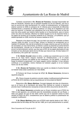 Ayuntamiento de Las Rozas de Madrid

        Contesta nuevamente el Sr. Álvarez de Francisco, Concejal responsable del
área de Hacienda, diciendo que el superávit ajustado es de 8,9 millones, que fue lo
que se anunció por este Ayuntamiento. En cuanto al endeudamiento, la Corporación
anterior autorizó en 2008 un préstamo de 31 millones para el desarrollo de diferentes
infraestructuras y proyectos de edificios públicos a lo largo de la legislatura con dos
años de carencia. La decisión que adoptamos fue la de utilizar ese dinero al final de
esos dos años puesto que todavía había liquidez en el Ayuntamiento, para al menos
evitar dos años de intereses. Mientras ha habido liquidez se ha ido haciendo frente a
los pagos de acuerdo con la liquidez existente en la Tesorería, y el préstamo, que ya
estaba aprobado en 2008, termina de hacerse realidad en 2010.

        Respecto a los plazos de pago, hay que decir que aunque el indicador se llame
“periodo medio de plazo” no es el mejor, porque no siempre se corresponde con la
realidad. El indicador más real de la tardanza en el pago creemos que son los informes
de morosidad y en esa misma fecha, en febrero cuando se presenta la Cuenta General
del Ayuntamiento, coincide con el informe de morosidad del propio Tesorero que se
envía a la Administración central, que dice que el 93% de los pagos efectuados en ese
trimestre se han efectuado dentro de los 55 días que marca la Ley. 55 días hasta el 31
de diciembre y 50 a partir del 1 de enero.

       El Sr. Bretón Grundel reitera lo dicho, y señala que sorprende que en el año
2010 no se haya hecho ninguna inversión en infraestructuras y en el propio
presupuesto se aprecia una bajada en las inversiones y en los gastos, y aunque se
tenga el préstamo programado y se hayan pagado menos intereses, lo que siempre
contribuye a la austeridad, menos intereses se hubiesen pagado si no se hubiese
hecho uso de ese crédito.

        El Sr. Álvarez de Francisco indica que cuando se debata la Cuenta General
se tratarán todas estas cuestiones con más detalle.

       El Portavoz del Grupo municipal de UPyD, Sr. Brown Sansevero, formula la
siguiente pregunta:

      5º) ¿Tiene el equipo de gobierno previsto realizar modificaciones/rectificaciones
al PGOU de 2010 distintas a las ya requeridas por la Comunidad de Madrid?

       Responde el Sr. Blasco Martínez, Concejal delegado del área de Urbanismo,
que en el marco de la tramitación del actual Plan General en revisión sí tenemos
previsto hacer modificaciones necesarias al texto del último documento del año 2010.

       El Sr. Brown Sansevero puntualiza que su Grupo considera que el PGOU de
1994 no está agotado y es suficiente para las necesidades actuales de Las Rozas, y
dado que parece ser que se han dado cuenta que con la situación actual no tiene
sentido el PGOU de 2010, consideramos que se debería justificar la presentación de
cualquier modificación.

     El Sr. Blasco Martínez aclara que el PGOU está vigente desde el año 1994, y
además éste fue fiel reflejo del Plan del año 1988, por lo que prácticamente no cambió,



Pleno Corporativo de 27 de julio de 2011                                            -49-
 