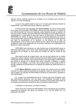 Ayuntamiento de Las Rozas de Madrid
Además hemos intentado ponernos en contacto con la empresa para conocer su
versión y no lo han conseguido.

      Lo que sí nos gustaría saber es que si en un futuro estos terrenos revierten al
Ayuntamiento, ¿qué intenciones tienen respecto a este tema?

       El Portavoz del Grupo Socialista, Sr. Ferrero Andrés, anuncia el voto favorable
de su grupo a la propuesta. PRYCONSA creemos que está intentando un fraude de
Ley. Está buscando una norma de cobertura y está intentando buscar un sentido a la
Ley que no tiene. Intentar confundir el Derecho Administrativo con el Código Civil no lo
comprendemos, ni esos saltos al vacío que hace en el documento. Lo que pretende
PRYCONSA es intentar de alguna manera que la garantía hipotecaria que tiene un
tercero tenga mayor peso que la garantía del art. 111 que determina la previa garantía
que tiene el Ayuntamiento en la reversión de los terrenos en el caso de
incumplimiento, y por lo tanto, el que además de que vuelvan los terrenos tenga una
penalización como está establecido por el acuerdo contractual que establecieron las
partes de un 50% en el precio.

        PRYCONSA está intentando con esta solicitud que el Ayuntamiento tenga un
detrimento patrimonial, y por lo tanto, como representantes del propio Ayuntamiento y
del pueblo de Las Rozas, no nos queda otro remedio de votar en contra de esa
petición.

       Nos surge la duda de si algún banco, que son los que podrían dar un crédito
hipotecario, porque cualquier crédito que tienen que tomar debe hacerse a cargo de la
construcción de las viviendas, sea el propio banco el que haya exigido a PRYCONSA
que solicite la retirada de la cláusula para poder conceder el préstamo y puedan
continuar con tus trabajos, y por tanto, sea el propio banco el que pueda revertir la
parcela, quedando el Ayuntamiento en la prelación de créditos por detrás del banco en
cuestión.

        El Sr. Blasco Martínez contesta al Sr. Brown que a fecha de hoy la posible
reversión no existe, porque la promoción ha empezado y están en construcción, con lo
cual el interés y la voluntad de PRYCONSA es terminar la construcción y ponerlas en
valor rápidamente.

        En cuanto a las manifestaciones del Sr. Portavoz del Grupo Socialista, decir
que efectivamente pensamos que hay detrás una posibilidad vinculada al tema
hipotecario o de transmisión de esa condición resolutoria a los posibles adquirentes de
la vivienda, pero estamos de acuerdo en que no procede en este momento.

       La Alcaldía, a continuación, lo somete a votación,

       Dada cuenta de la solicitud de PRYCONSA, SA de cancelación de la condición
resolutoria de reversión que grava las parcelas 1-A y 1-B del SUNP IV-3 “La
Marazuela” del PGOU,




Pleno Corporativo de 27 de julio de 2011                                              -5-
 