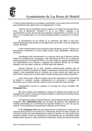 Ayuntamiento de Las Rozas de Madrid
ni mejoró sustancialmente sus conceptos y parámetros, lo que quiere decir que el Plan
que actualmente está vigente tiene una antigüedad de 17 años.

        Creemos que es importante conocer, porque va a matizar las intervenciones a
futuro, que la Disposición Transitoria 3ª de la Ley 9/2001, otorgaba a los
Ayuntamientos un plazo de dos años para adaptar su planeamiento a la citada Ley. Es
decir, es un mandato legal y no una discrecionalidad política si queremos o no revisar
el Plan.

        El Ayuntamiento de Las Rozas en su momento, año 2004, lo hizo bien,
prácticamente dentro del periodo que otorgaba esta Ley de 2001 inició los trabajos de
revisión del PGOU.

      A este mandato legal se une el excesivo paso del tiempo, ya que 17 años en un
planeamiento urbanístico es mucho tiempo porque dejan desfasadas definiciones,
conceptos, …

        Contestando más concretamente a su pregunta, decir que sí tenemos previsto
realizar las modificaciones necesarias a este documento de 2010. En su programa
electoral proponían la retirada del PGOU, y en este sentido nos gustaría precisar que,
con independencia de su alcance y contenido que podemos discutir, por el trabajo
realizado y por los costes y esfuerzo, el PGOU debe salir adelante.

        Además disponer de un Plan aprobado definitivamente significa para el
municipio la creación de puestos de trabajo, la reactivación económica, la creación de
riqueza y más prosperidad para el municipio, por lo que cuando uds. piden que se
retire el Plan, parece que no quieren estas mismas premisas que nosotros deseamos.

      Como primer paso, debemos resolver los puntos requeridos por la Comunidad
de Madrid e introducir cuantas modificaciones se encaminen a conseguir su
aprobación, que, en este momento, creemos que es lo mejor para este municipio.

     Seguidamente formula su pregunta el Concejal del Grupo Socialista, Sr.
Echegoyen Vera,

        6º) ¿Qué medidas está adoptando el Equipo de Gobierno para lograr que los
propietarios de solares y terrenos procedan al desbroce y eliminación de hierbas secas
con el fin de prevenir incendios?

      Contesta la Concejala del Grupo Popular y responsable del área de Servicios al
Ciudadano, Sra. Villamediana Díez, que el equipo de gobierno está adoptado las
medidas establecidas en la Ordenanza de Espacios Públicos en su art. 33, que es
reclamar a los propietarios de las parcelas el desbroce de las mismas.

       El Sr. Echegoyen Vera dice que efectivamente la Ordenanza es clara, pero la
pregunta sería por qué no se cumple. En La Marazuela, donde vive este Concejal, una
zona del municipio que está abandonada en todos los sentidos, la mayor parte de las
parcelas privadas, no las que pertenecen al Ayuntamiento que se encuentran todas
limpias, tienen más de un metro de altura de hierba seca. Hace poco más de tres años



Pleno Corporativo de 27 de julio de 2011                                           -50-
 