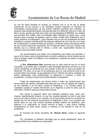 Ayuntamiento de Las Rozas de Madrid
en una de estas parcelas se produjo un incendio que si no es por la rápida
intervención de los vecinos y los bomberos hubiera originado un desastre de
incalculables consecuencias, ya que podrían haberse quemado seis viviendas. La
situación está exactamente igual y esa parcela está con hierba de más de un metro de
altura. Si uds. pasean por esta zona verán que hay depósitos de REPSOL con carteles
que prohíben tirar colillas, pero sin embargo están rodeados de hierba seca. ¿Qué
razones tiene el equipo de gobierno para no hacer cumplir esta Ordenanza que el
propio gobierno ha instaurado? ¿Qué intereses hay en que los propietarios de estas
parcelas no cumplan la Ordenanza? No estamos hablando de una o de dos, en el caso
de La Marazuela, se trata de todas las parcelas, y deberían darse prisa porque ahora
se van muchos vecinos de vacaciones con el miedo de saber si les van a llamar para
decirles que su vivienda está en llamas, y serán uds. responsables directos de
cualquier cosa que pueda suceder.

       Les recomendamos que exijan a los propietarios que limpien sus parcelas, y
que si no lo hacen actúe el Ayuntamiento en acción sustitutoria, de tal manera que se
hace el trabajo, evitan el problema a los ciudadanos y después les pasan el cargo a
los propietarios.

       La Sra. Villamediana Díez responde que no cabe duda de que es un tema
importante, y de hecho ayer el Alcalde y esta Concejala estuvimos una hora con una
vecina atendiendo su demanda por una parcela al lado de su casa que estaba sin
desbrozar. Por tanto, no es que no nos preocupe, pero ud. que conoce la zona sí nos
lo podía haber comunicado, ya que después de los 2 millones de metros cuadrado que
hemos desbrozado, pues posiblemente no lleguemos a reclamar a todos los
propietarios, e incluso a veces nos es difícil localizar al propietario.

       Todas las inspecciones que hemos hecho y todas las reclamaciones que
hemos tenido de vecinos, absolutamente todas las que nos han llegado por registro,
se han atendido y se ha hecho cumplir la Ordenanza. Y en muchos casos, el
ciudadano cuando ve nuestra intervención ya no llegamos a poner la multa, que es
entre 600 y 10.000 €, porque lo hacen ellos mismos.

       Nos inquita la pregunta sobre qué intereses podemos tener, pues mire,
ninguno, absolutamente ninguno. Lo que nos inquieta bastante es todo lo que tiene
que ver con este municipio y, en concreto, con lo que pueda provocar un incendio. Es
verdad que con los recursos que tenemos no lleguemos a todo, y por supuesto que
tendrá razón en que hay muchas parcelas privadas todavía sin desbrozar, pero
estamos a su disposición en cuanto termine el pleno, y esta misma mañana
empezaremos en esas zonas, porque a nosotros sí nos inquieta la vida de los
ciudadanos.

      El Concejal del Grupo Socialista, Sr. Álvarez Recio, realiza la siguiente
pregunta:

      7º) ¿Considera el Gobierno Municipal que la actual señalización viaria de
acceso al barrio de Las Matas es la adecuada?




Pleno Corporativo de 27 de julio de 2011                                          -51-
 