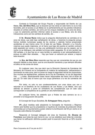 Ayuntamiento de Las Rozas de Madrid
        Contesta la Concejala del Grupo Popular y responsable del Distrito de Las
Matas, Sra. del Olmo Rico, que la situación por las obras en este tramo no es la más
favorable, pero el acceso a Las Matas se ve perfectamente por los paneles indicativos
situados en ambos sentidos, así como por los croquis instalados en la zona de obras,
y que no solamente permiten informar sobre el acceso a Las Matas, sino de otras
indicaciones como son los cambios de sentido, etc…

        El Sr. Álvarez Recio indica que la pregunta efectivamente se centraba en la
zona de obras, que está bajo señalización de obras, y hacemos la pregunta porque
hemos recibido numerosas quejas de los vecinos y además hemos presenciado
accidentes en esa misma zona. En el lado de Las Matas, dirección a La Coruña,
creemos que puede mejorarse, en el tramo que baja del puente en sentido contrario
está separado por conos y no hay una señalización lumínica que los separe, por la
noche no se distingue y las señales lumínicas están apagadas. En el otro sentido hay
250 señales, y lo que hay es un caos terrible no sabemos si por sobreseñalización o
porque no estén bien situadas, … Hay que hacer un esfuerzo por aclarar y mejorar
esta situación.

         La Sra. del Olmo Rico responde que hay que ser conscientes de que es una
situación debida a unas obras, que es una situación transitoria y que siempre dificultan
el tráfico en las zonas de obras.

       En cualquier caso, hay que decir que la Dirección General de Carreteras del
Ministerio de Fomento es la competente en materia de señalización, balizamientos e
iluminación en esta zona, para no poner en riesgo la seguridad vial de los conductores.
Son muchas las legislaciones, pasamos de la Ley de Carreteras, la Ley de Seguridad
Vial, …, y todas, absolutamente todas hacen responsable del tramo vial al titular de
esa vía. En este caso el tramo que nos ocupa pertenece a la red de carreteras del
Estado.

       Por tanto, no solo no son condescendientes con unas obras que van a
redundar en el beneficio de los ciudadanos de Las Rozas y Las Matas, sino que
además se atreven a poner en entredicho las competencias que en este caso
corresponden a compañeros de su partido en otra Administración.

      De cualquier forma, les adelanto que a finales de esta semana se va a
proceder a la inauguración del puente.

       El Concejal del Grupo Socialista, Sr. Echegoyen Vera, pregunta:

        8º) ¿Qué medidas está adoptando la Concejalía de Hacienda y Régimen
Interior para facilitar que los propietarios e inquilinos de viviendas de protección oficial
promovidas por el Ayuntamiento puedan obtener la bonificación del 50 por ciento en el
Impuesto sobre Bienes Inmuebles?

       Responde el Concejal delegado del área de Hacienda, Sr. Álvarez de
Francisco, que todas las que marca la Ley. La Ley establece que todas las viviendas
que tienen la calificación definitiva pueden pedir la exención fiscal de un 50% durante
3 años.



Pleno Corporativo de 27 de julio de 2011                                                 -52-
 