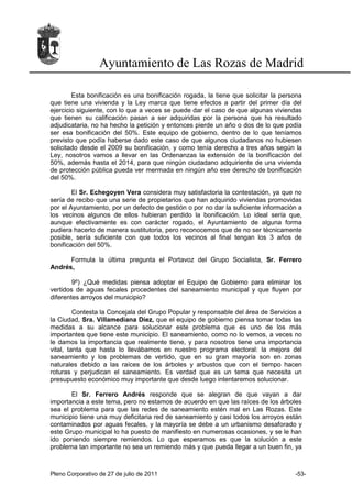 Ayuntamiento de Las Rozas de Madrid

        Esta bonificación es una bonificación rogada, la tiene que solicitar la persona
que tiene una vivienda y la Ley marca que tiene efectos a partir del primer día del
ejercicio siguiente, con lo que a veces se puede dar el caso de que algunas viviendas
que tienen su calificación pasan a ser adquiridas por la persona que ha resultado
adjudicataria, no ha hecho la petición y entonces pierde un año o dos de lo que podía
ser esa bonificación del 50%. Este equipo de gobierno, dentro de lo que teníamos
previsto que podía haberse dado este caso de que algunos ciudadanos no hubiesen
solicitado desde el 2009 su bonificación, y como tenía derecho a tres años según la
Ley, nosotros vamos a llevar en las Ordenanzas la extensión de la bonificación del
50%, además hasta el 2014, para que ningún ciudadano adquiriente de una vivienda
de protección pública pueda ver mermada en ningún año ese derecho de bonificación
del 50%.

        El Sr. Echegoyen Vera considera muy satisfactoria la contestación, ya que no
sería de recibo que una serie de propietarios que han adquirido viviendas promovidas
por el Ayuntamiento, por un defecto de gestión o por no dar la suficiente información a
los vecinos algunos de ellos hubieran perdido la bonificación. Lo ideal sería que,
aunque efectivamente es con carácter rogado, el Ayuntamiento de alguna forma
pudiera hacerlo de manera sustitutoria, pero reconocemos que de no ser técnicamente
posible, sería suficiente con que todos los vecinos al final tengan los 3 años de
bonificación del 50%.

      Formula la última pregunta el Portavoz del Grupo Socialista, Sr. Ferrero
Andrés,

        9º) ¿Qué medidas piensa adoptar el Equipo de Gobierno para eliminar los
vertidos de aguas fecales procedentes del saneamiento municipal y que fluyen por
diferentes arroyos del municipio?

         Contesta la Concejala del Grupo Popular y responsable del área de Servicios a
la Ciudad, Sra. Villamediana Díez, que el equipo de gobierno piensa tomar todas las
medidas a su alcance para solucionar este problema que es uno de los más
importantes que tiene este municipio. El saneamiento, como no lo vemos, a veces no
le damos la importancia que realmente tiene, y para nosotros tiene una importancia
vital, tanta que hasta lo llevábamos en nuestro programa electoral: la mejora del
saneamiento y los problemas de vertido, que en su gran mayoría son en zonas
naturales debido a las raíces de los árboles y arbustos que con el tiempo hacen
roturas y perjudican el saneamiento. Es verdad que es un tema que necesita un
presupuesto económico muy importante que desde luego intentaremos solucionar.

       El Sr. Ferrero Andrés responde que se alegran de que vayan a dar
importancia a este tema, pero no estamos de acuerdo en que las raíces de los árboles
sea el problema para que las redes de saneamiento estén mal en Las Rozas. Este
municipio tiene una muy deficitaria red de saneamiento y casi todos los arroyos están
contaminados por aguas fecales, y la mayoría se debe a un urbanismo desaforado y
este Grupo municipal lo ha puesto de manifiesto en numerosas ocasiones, y se le han
ido poniendo siempre remiendos. Lo que esperamos es que la solución a este
problema tan importante no sea un remiendo más y que pueda llegar a un buen fin, ya



Pleno Corporativo de 27 de julio de 2011                                            -53-
 