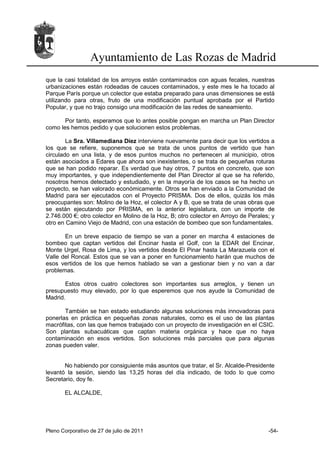 Ayuntamiento de Las Rozas de Madrid
que la casi totalidad de los arroyos están contaminados con aguas fecales, nuestras
urbanizaciones están rodeadas de cauces contaminados, y este mes le ha tocado al
Parque París porque un colector que estaba preparado para unas dimensiones se está
utilizando para otras, fruto de una modificación puntual aprobada por el Partido
Popular, y que no trajo consigo una modificación de las redes de saneamiento.

       Por tanto, esperamos que lo antes posible pongan en marcha un Plan Director
como les hemos pedido y que solucionen estos problemas.

        La Sra. Villamediana Díez interviene nuevamente para decir que los vertidos a
los que se refiere, suponemos que se trata de unos puntos de vertido que han
circulado en una lista, y de esos puntos muchos no pertenecen al municipio, otros
están asociados a Edares que ahora son inexistentes, o se trata de pequeñas roturas
que se han podido reparar. Es verdad que hay otros, 7 puntos en concreto, que son
muy importantes, y que independientemente del Plan Director al que se ha referido,
nosotros hemos detectado y estudiado, y en la mayoría de los casos se ha hecho un
proyecto, se han valorado económicamente. Otros se han enviado a la Comunidad de
Madrid para ser ejecutados con el Proyecto PRISMA. Dos de ellos, quizás los más
preocupantes son: Molino de la Hoz, el colector A y B, que se trata de unas obras que
se están ejecutando por PRISMA, en la anterior legislatura, con un importe de
2.746.000 €; otro colector en Molino de la Hoz, B; otro colector en Arroyo de Perales; y
otro en Camino Viejo de Madrid, con una estación de bombeo que son fundamentales.

       En un breve espacio de tiempo se van a poner en marcha 4 estaciones de
bombeo que captan vertidos del Encinar hasta el Golf, con la EDAR del Encinar,
Monte Urgel, Rosa de Lima, y los vertidos desde El Pinar hasta La Marazuela con el
Valle del Roncal. Estos que se van a poner en funcionamiento harán que muchos de
esos vertidos de los que hemos hablado se van a gestionar bien y no van a dar
problemas.

       Estos otros cuatro colectores son importantes sus arreglos, y tienen un
presupuesto muy elevado, por lo que esperemos que nos ayude la Comunidad de
Madrid.

       También se han estado estudiando algunas soluciones más innovadoras para
ponerlas en práctica en pequeñas zonas naturales, como es el uso de las plantas
macrófitas, con las que hemos trabajado con un proyecto de investigación en el CSIC.
Son plantas subacuáticas que captan materia orgánica y hace que no haya
contaminación en esos vertidos. Son soluciones más parciales que para algunas
zonas pueden valer.


       No habiendo por consiguiente más asuntos que tratar, el Sr. Alcalde-Presidente
levantó la sesión, siendo las 13,25 horas del día indicado, de todo lo que como
Secretario, doy fe.

       EL ALCALDE,




Pleno Corporativo de 27 de julio de 2011                                             -54-
 